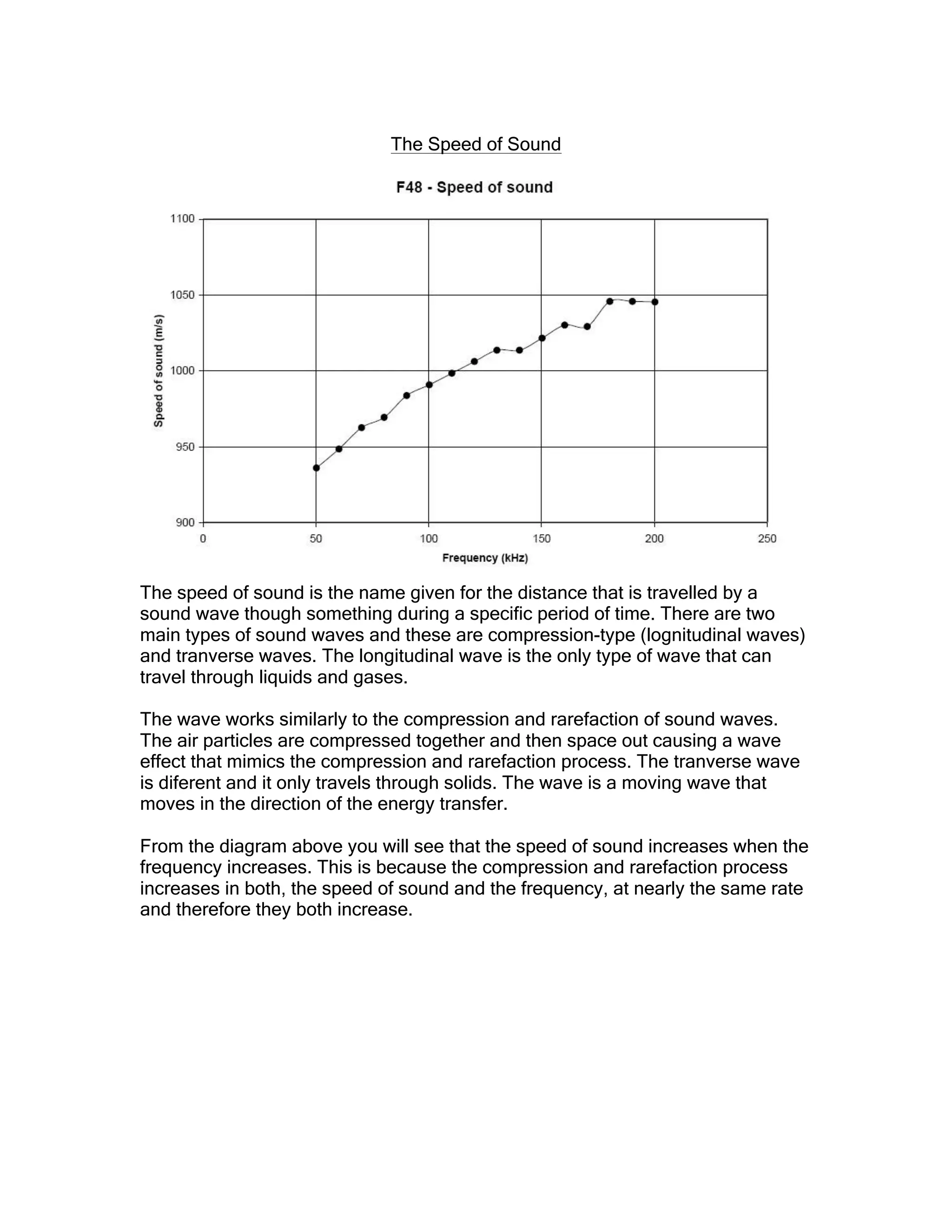 The Speed of Sound
The speed of sound is the name given for the distance that is travelled by a
sound wave though something during a specific period of time. There are two
main types of sound waves and these are compression-type (lognitudinal waves)
and tranverse waves. The longitudinal wave is the only type of wave that can
travel through liquids and gases.
The wave works similarly to the compression and rarefaction of sound waves.
The air particles are compressed together and then space out causing a wave
effect that mimics the compression and rarefaction process. The tranverse wave
is diferent and it only travels through solids. The wave is a moving wave that
moves in the direction of the energy transfer.
From the diagram above you will see that the speed of sound increases when the
frequency increases. This is because the compression and rarefaction process
increases in both, the speed of sound and the frequency, at nearly the same rate
and therefore they both increase.
 