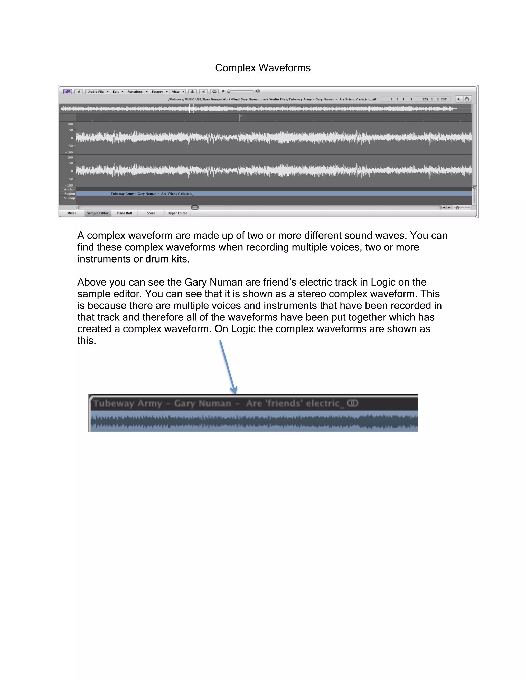 Complex Waveforms
A complex waveform are made up of two or more different sound waves. You can
find these complex waveforms when recording multiple voices, two or more
instruments or drum kits.
Above you can see the Gary Numan are friend’s electric track in Logic on the
sample editor. You can see that it is shown as a stereo complex waveform. This
is because there are multiple voices and instruments that have been recorded in
that track and therefore all of the waveforms have been put together which has
created a complex waveform. On Logic the complex waveforms are shown as
this.
 