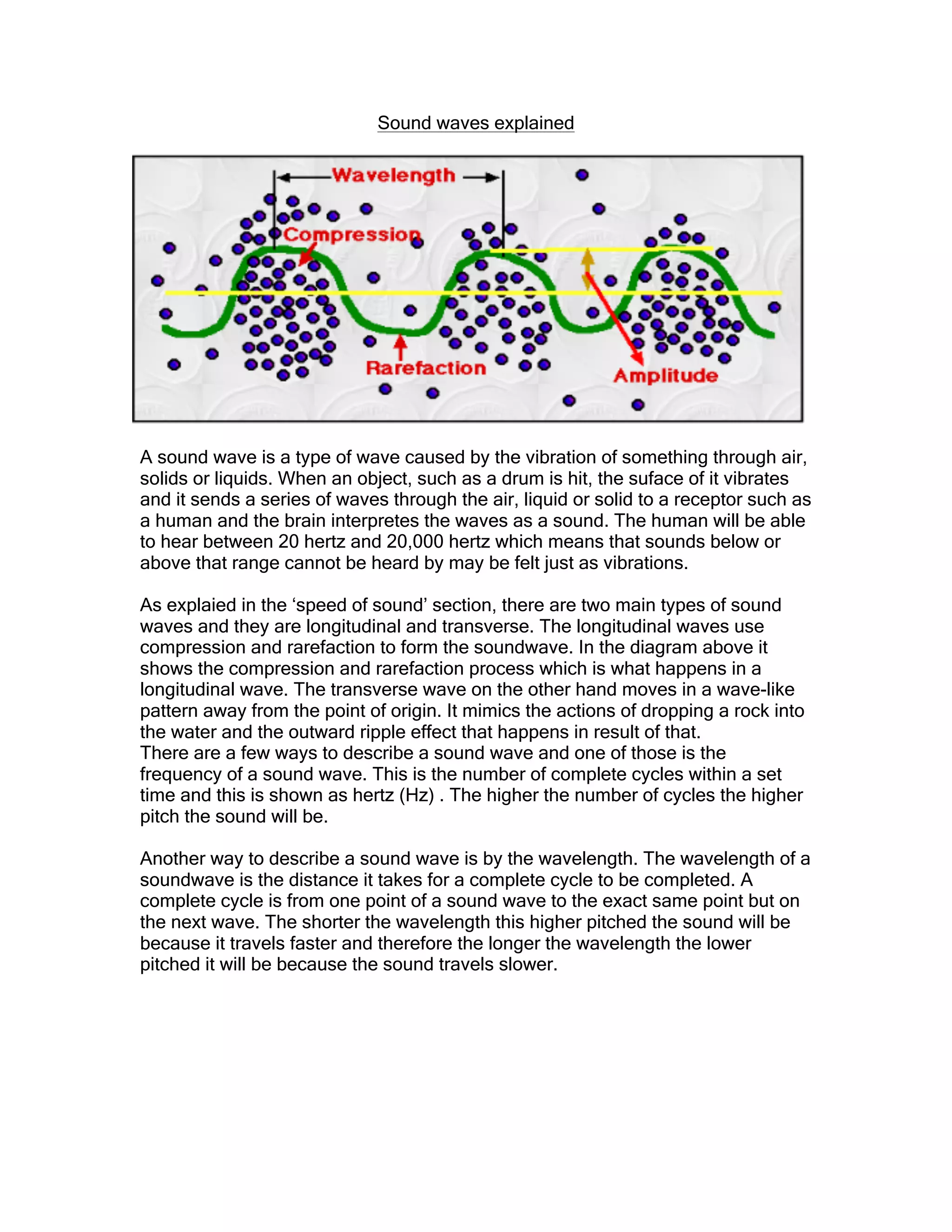 Sound waves explained
A sound wave is a type of wave caused by the vibration of something through air,
solids or liquids. When an object, such as a drum is hit, the suface of it vibrates
and it sends a series of waves through the air, liquid or solid to a receptor such as
a human and the brain interpretes the waves as a sound. The human will be able
to hear between 20 hertz and 20,000 hertz which means that sounds below or
above that range cannot be heard by may be felt just as vibrations.
As explaied in the ‘speed of sound’ section, there are two main types of sound
waves and they are longitudinal and transverse. The longitudinal waves use
compression and rarefaction to form the soundwave. In the diagram above it
shows the compression and rarefaction process which is what happens in a
longitudinal wave. The transverse wave on the other hand moves in a wave-like
pattern away from the point of origin. It mimics the actions of dropping a rock into
the water and the outward ripple effect that happens in result of that.
There are a few ways to describe a sound wave and one of those is the
frequency of a sound wave. This is the number of complete cycles within a set
time and this is shown as hertz (Hz) . The higher the number of cycles the higher
pitch the sound will be.
Another way to describe a sound wave is by the wavelength. The wavelength of a
soundwave is the distance it takes for a complete cycle to be completed. A
complete cycle is from one point of a sound wave to the exact same point but on
the next wave. The shorter the wavelength this higher pitched the sound will be
because it travels faster and therefore the longer the wavelength the lower
pitched it will be because the sound travels slower.
 