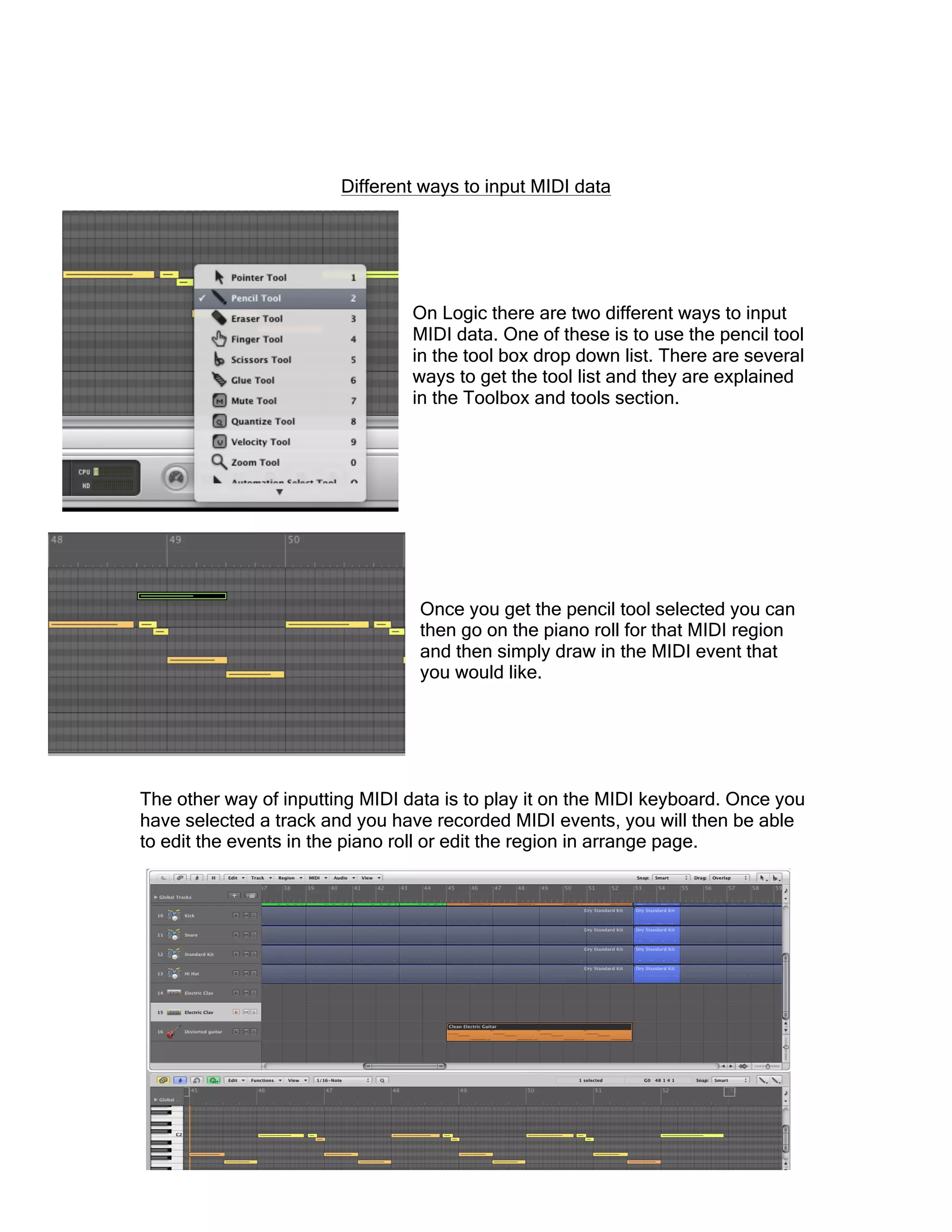 Different ways to input MIDI data
On Logic there are two different ways to input
MIDI data. One of these is to use the pencil tool
in the tool box drop down list. There are several
ways to get the tool list and they are explained
in the Toolbox and tools section.
Once you get the pencil tool selected you can
then go on the piano roll for that MIDI region
and then simply draw in the MIDI event that
you would like.
The other way of inputting MIDI data is to play it on the MIDI keyboard. Once you
have selected a track and you have recorded MIDI events, you will then be able
to edit the events in the piano roll or edit the region in arrange page.
 