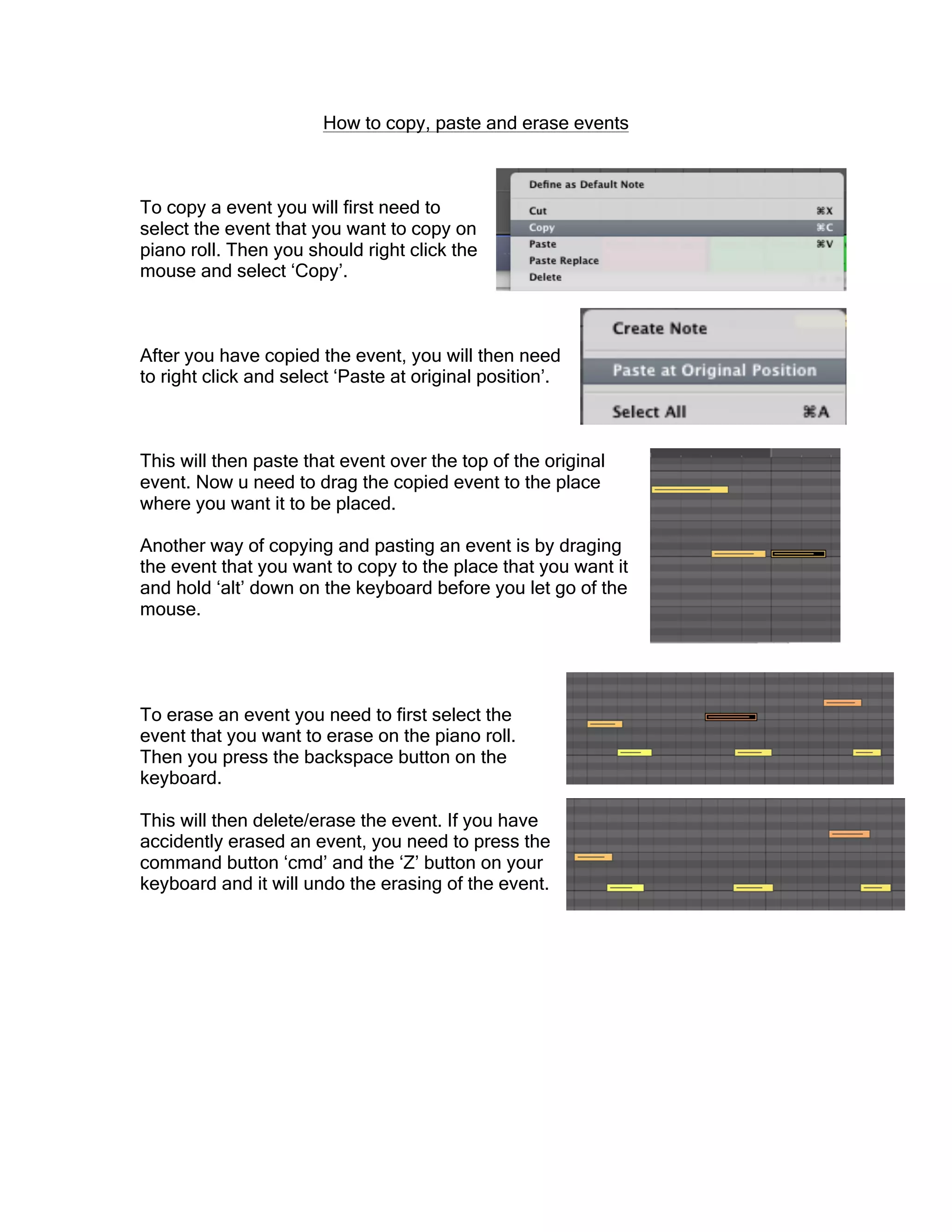 How to copy, paste and erase events
To copy a event you will first need to
select the event that you want to copy on
piano roll. Then you should right click the
mouse and select ‘Copy’.
After you have copied the event, you will then need
to right click and select ‘Paste at original position’.
This will then paste that event over the top of the original
event. Now u need to drag the copied event to the place
where you want it to be placed.
Another way of copying and pasting an event is by draging
the event that you want to copy to the place that you want it
and hold ‘alt’ down on the keyboard before you let go of the
mouse.
To erase an event you need to first select the
event that you want to erase on the piano roll.
Then you press the backspace button on the
keyboard.
This will then delete/erase the event. If you have
accidently erased an event, you need to press the
command button ‘cmd’ and the ‘Z’ button on your
keyboard and it will undo the erasing of the event.
 