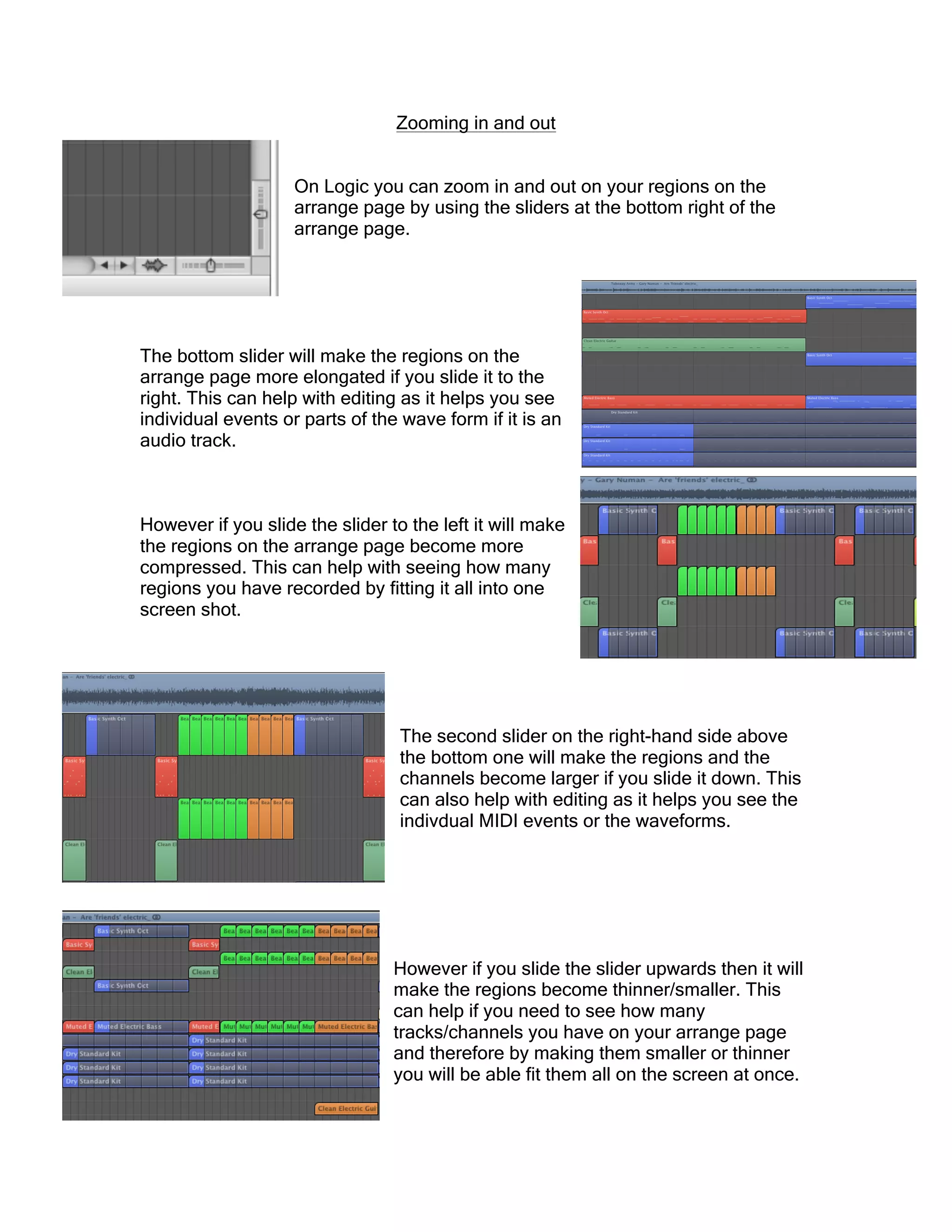 Zooming in and out
On Logic you can zoom in and out on your regions on the
arrange page by using the sliders at the bottom right of the
arrange page.
The bottom slider will make the regions on the
arrange page more elongated if you slide it to the
right. This can help with editing as it helps you see
individual events or parts of the wave form if it is an
audio track.
However if you slide the slider to the left it will make
the regions on the arrange page become more
compressed. This can help with seeing how many
regions you have recorded by fitting it all into one
screen shot.
The second slider on the right-hand side above
the bottom one will make the regions and the
channels become larger if you slide it down. This
can also help with editing as it helps you see the
indivdual MIDI events or the waveforms.
However if you slide the slider upwards then it will
make the regions become thinner/smaller. This
can help if you need to see how many
tracks/channels you have on your arrange page
and therefore by making them smaller or thinner
you will be able fit them all on the screen at once.
 