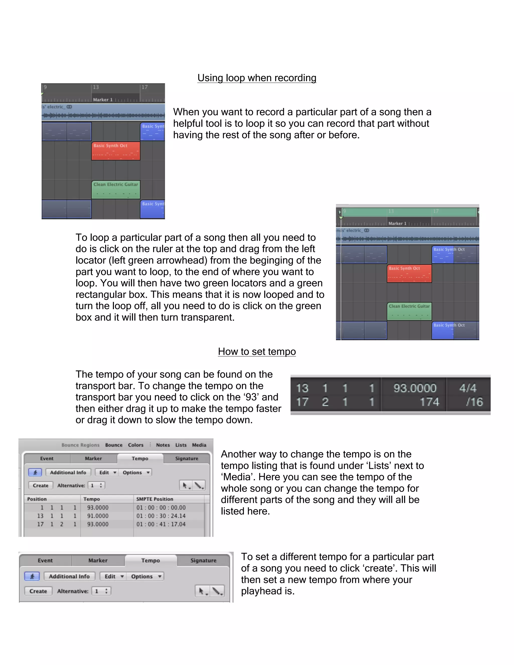 Using loop when recording
When you want to record a particular part of a song then a
helpful tool is to loop it so you can record that part without
having the rest of the song after or before.
To loop a particular part of a song then all you need to
do is click on the ruler at the top and drag from the left
locator (left green arrowhead) from the beginging of the
part you want to loop, to the end of where you want to
loop. You will then have two green locators and a green
rectangular box. This means that it is now looped and to
turn the loop off, all you need to do is click on the green
box and it will then turn transparent.
How to set tempo
The tempo of your song can be found on the
transport bar. To change the tempo on the
transport bar you need to click on the ‘93’ and
then either drag it up to make the tempo faster
or drag it down to slow the tempo down.
Another way to change the tempo is on the
tempo listing that is found under ‘Lists’ next to
‘Media’. Here you can see the tempo of the
whole song or you can change the tempo for
different parts of the song and they will all be
listed here.
To set a different tempo for a particular part
of a song you need to click ‘create’. This will
then set a new tempo from where your
playhead is.
 