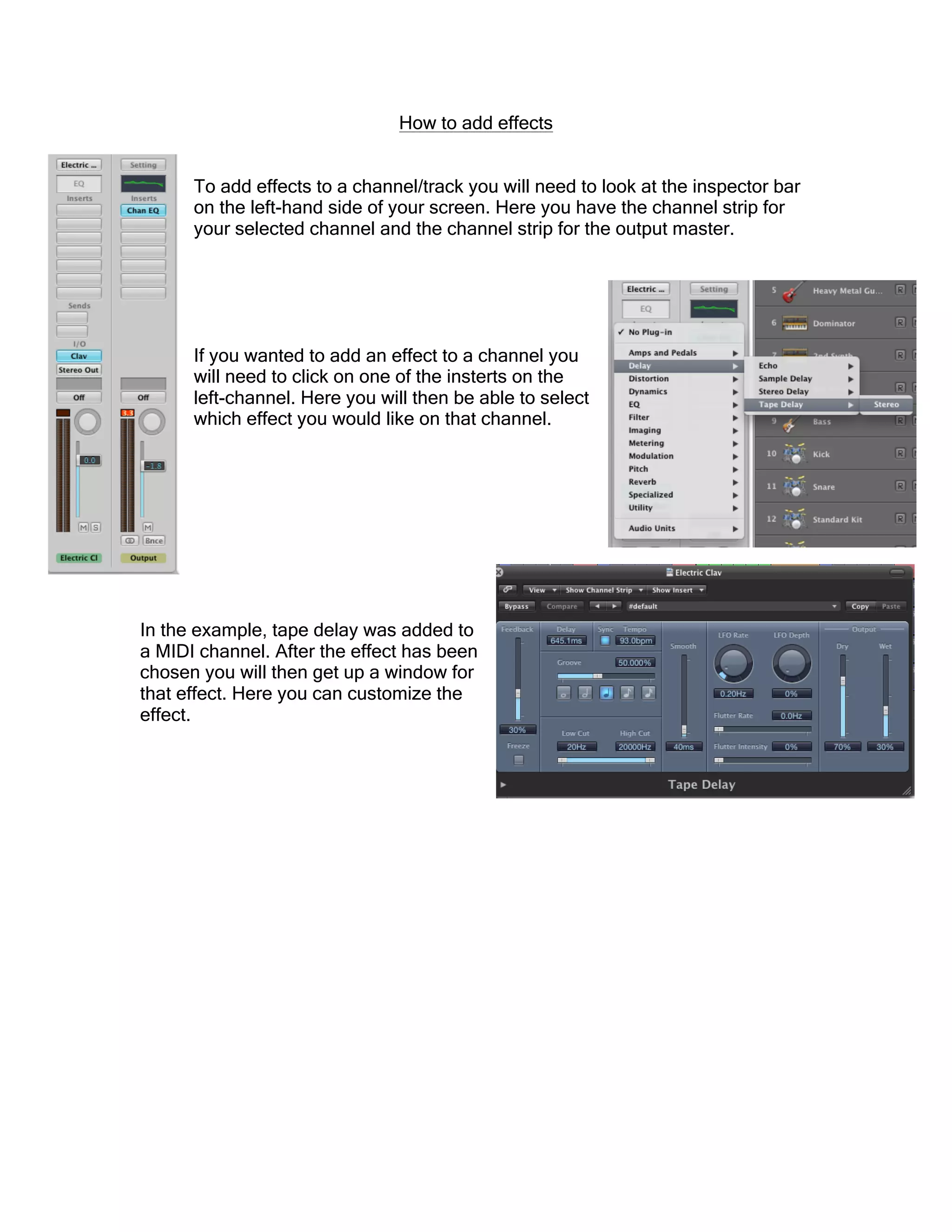 How to add effects
To add effects to a channel/track you will need to look at the inspector bar
on the left-hand side of your screen. Here you have the channel strip for
your selected channel and the channel strip for the output master.
If you wanted to add an effect to a channel you
will need to click on one of the insterts on the
left-channel. Here you will then be able to select
which effect you would like on that channel.
In the example, tape delay was added to
a MIDI channel. After the effect has been
chosen you will then get up a window for
that effect. Here you can customize the
effect.
 