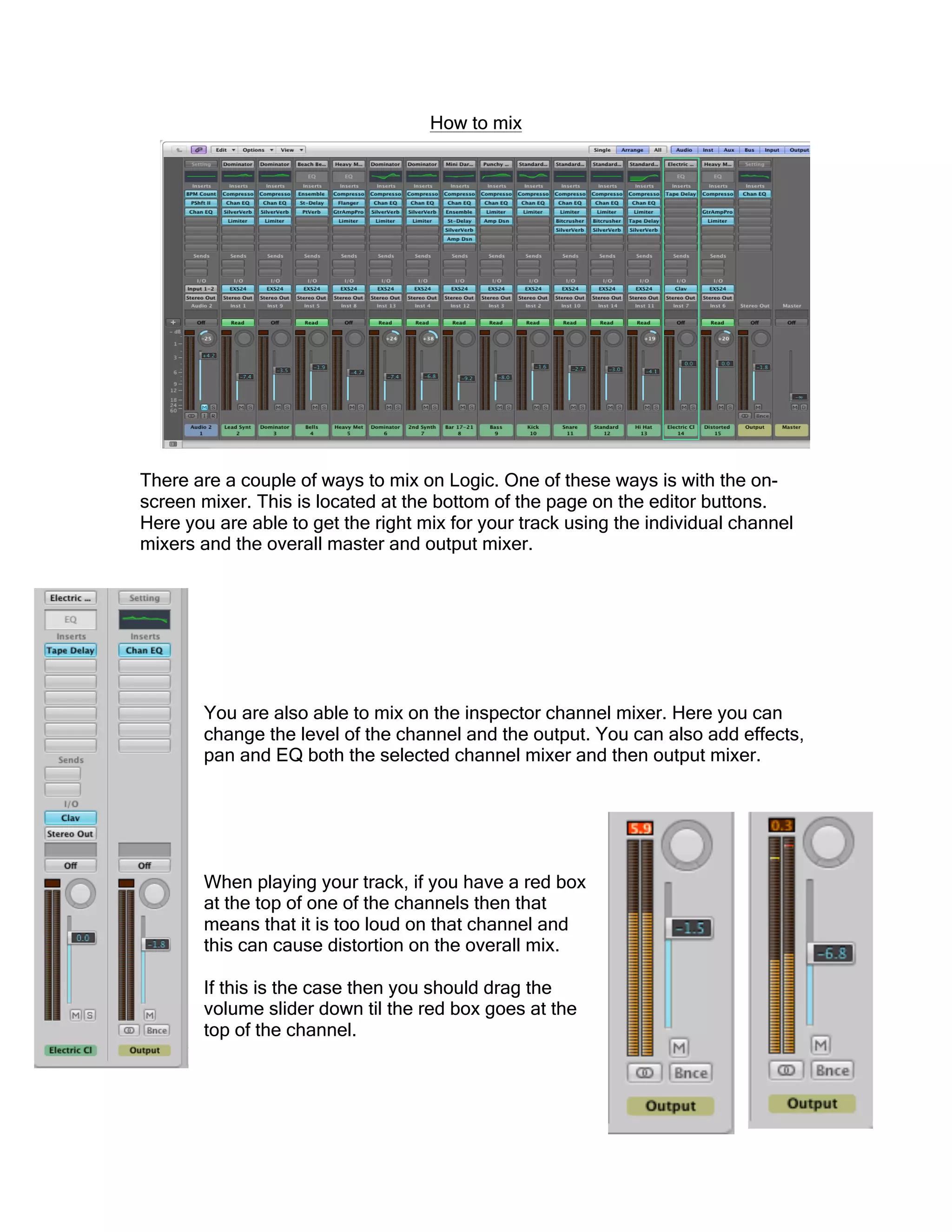How to mix
There are a couple of ways to mix on Logic. One of these ways is with the on-
screen mixer. This is located at the bottom of the page on the editor buttons.
Here you are able to get the right mix for your track using the individual channel
mixers and the overall master and output mixer.
You are also able to mix on the inspector channel mixer. Here you can
change the level of the channel and the output. You can also add effects,
pan and EQ both the selected channel mixer and then output mixer.
When playing your track, if you have a red box
at the top of one of the channels then that
means that it is too loud on that channel and
this can cause distortion on the overall mix.
If this is the case then you should drag the
volume slider down til the red box goes at the
top of the channel.
 