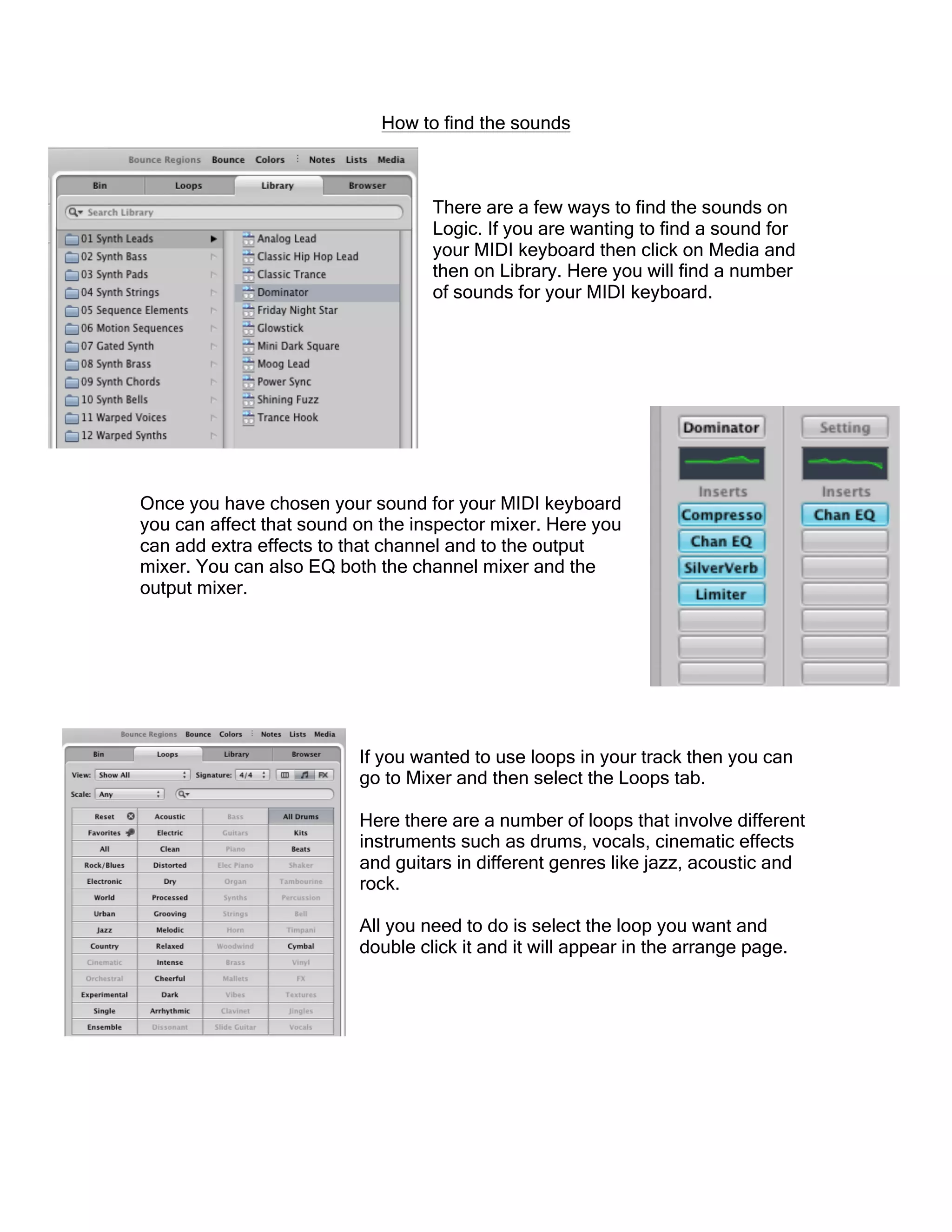 How to find the sounds
There are a few ways to find the sounds on
Logic. If you are wanting to find a sound for
your MIDI keyboard then click on Media and
then on Library. Here you will find a number
of sounds for your MIDI keyboard.
Once you have chosen your sound for your MIDI keyboard
you can affect that sound on the inspector mixer. Here you
can add extra effects to that channel and to the output
mixer. You can also EQ both the channel mixer and the
output mixer.
If you wanted to use loops in your track then you can
go to Mixer and then select the Loops tab.
Here there are a number of loops that involve different
instruments such as drums, vocals, cinematic effects
and guitars in different genres like jazz, acoustic and
rock.
All you need to do is select the loop you want and
double click it and it will appear in the arrange page.
 