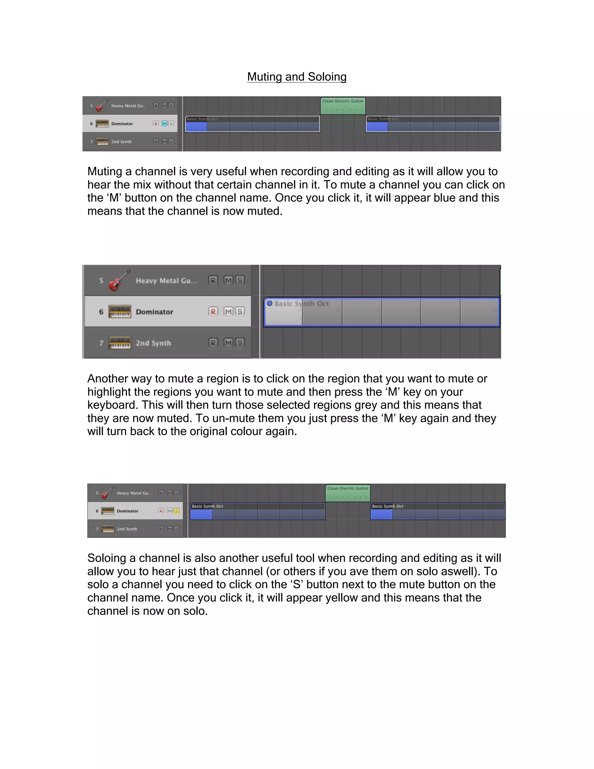 Muting and Soloing
Muting a channel is very useful when recording and editing as it will allow you to
hear the mix without that certain channel in it. To mute a channel you can click on
the ‘M’ button on the channel name. Once you click it, it will appear blue and this
means that the channel is now muted.
Another way to mute a region is to click on the region that you want to mute or
highlight the regions you want to mute and then press the ‘M’ key on your
keyboard. This will then turn those selected regions grey and this means that
they are now muted. To un-mute them you just press the ‘M’ key again and they
will turn back to the original colour again.
Soloing a channel is also another useful tool when recording and editing as it will
allow you to hear just that channel (or others if you ave them on solo aswell). To
solo a channel you need to click on the ‘S’ button next to the mute button on the
channel name. Once you click it, it will appear yellow and this means that the
channel is now on solo.
 