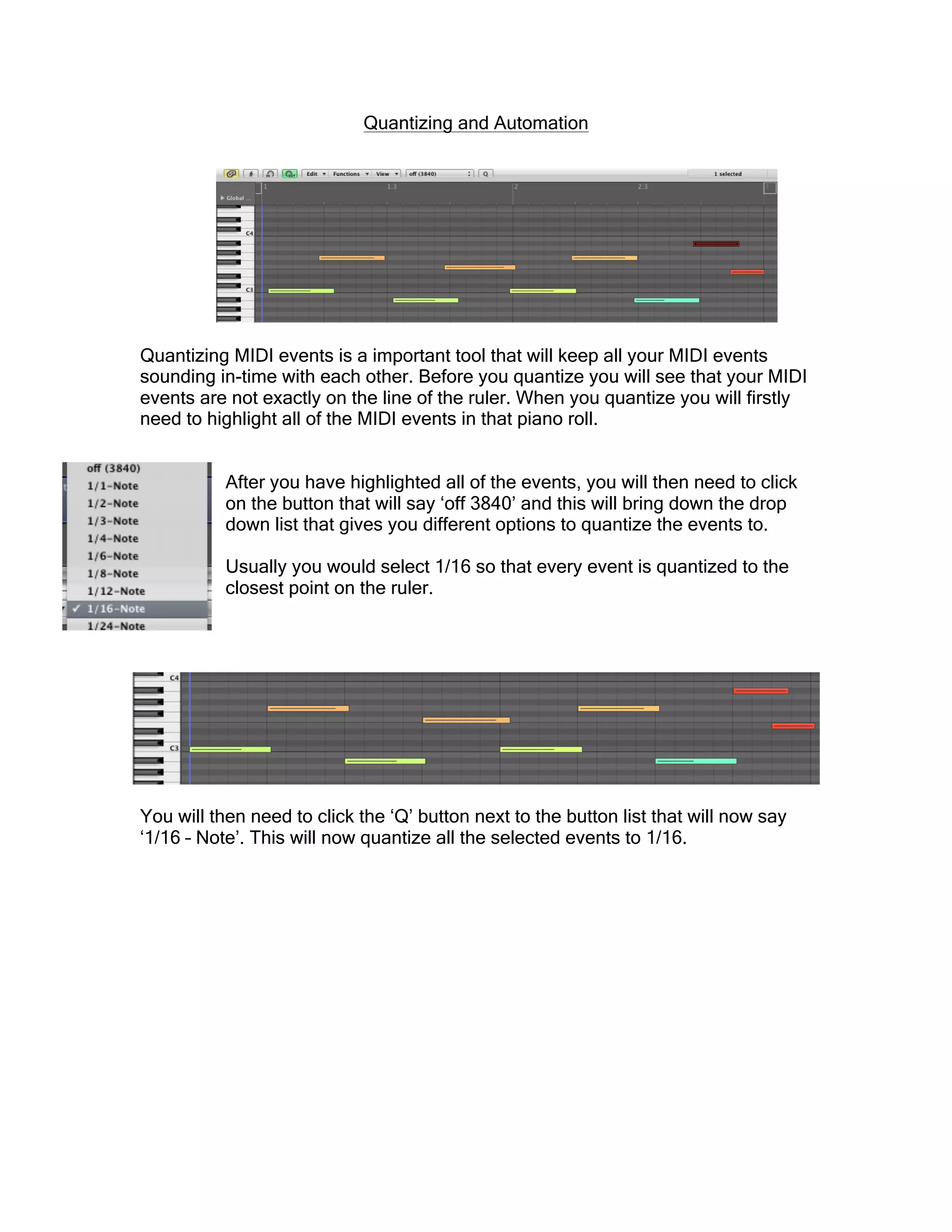 Quantizing and Automation
Quantizing MIDI events is a important tool that will keep all your MIDI events
sounding in-time with each other. Before you quantize you will see that your MIDI
events are not exactly on the line of the ruler. When you quantize you will firstly
need to highlight all of the MIDI events in that piano roll.
After you have highlighted all of the events, you will then need to click
on the button that will say ‘off 3840’ and this will bring down the drop
down list that gives you different options to quantize the events to.
Usually you would select 1/16 so that every event is quantized to the
closest point on the ruler.
You will then need to click the ‘Q’ button next to the button list that will now say
‘1/16 – Note’. This will now quantize all the selected events to 1/16.
 
