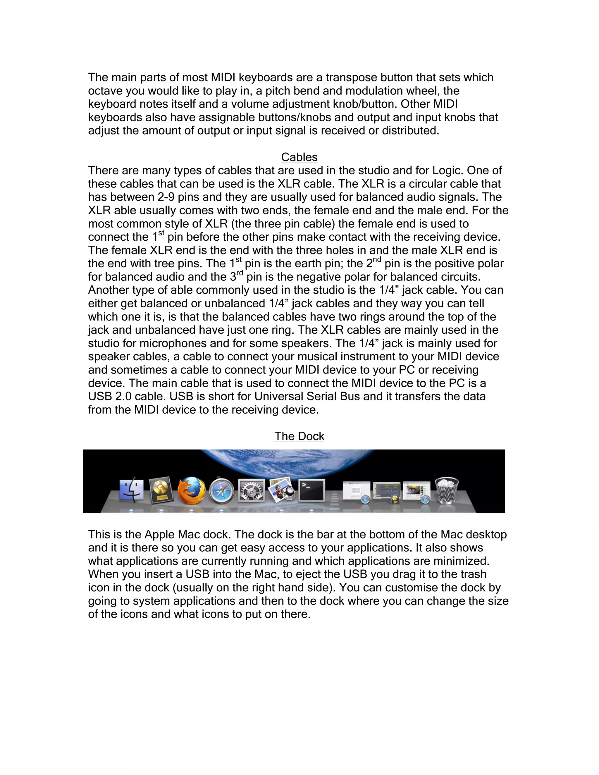 The main parts of most MIDI keyboards are a transpose button that sets which
octave you would like to play in, a pitch bend and modulation wheel, the
keyboard notes itself and a volume adjustment knob/button. Other MIDI
keyboards also have assignable buttons/knobs and output and input knobs that
adjust the amount of output or input signal is received or distributed.
Cables
There are many types of cables that are used in the studio and for Logic. One of
these cables that can be used is the XLR cable. The XLR is a circular cable that
has between 2-9 pins and they are usually used for balanced audio signals. The
XLR able usually comes with two ends, the female end and the male end. For the
most common style of XLR (the three pin cable) the female end is used to
connect the 1st
pin before the other pins make contact with the receiving device.
The female XLR end is the end with the three holes in and the male XLR end is
the end with tree pins. The 1st
pin is the earth pin; the 2nd
pin is the positive polar
for balanced audio and the 3rd
pin is the negative polar for balanced circuits.
Another type of able commonly used in the studio is the 1/4” jack cable. You can
either get balanced or unbalanced 1/4” jack cables and they way you can tell
which one it is, is that the balanced cables have two rings around the top of the
jack and unbalanced have just one ring. The XLR cables are mainly used in the
studio for microphones and for some speakers. The 1/4” jack is mainly used for
speaker cables, a cable to connect your musical instrument to your MIDI device
and sometimes a cable to connect your MIDI device to your PC or receiving
device. The main cable that is used to connect the MIDI device to the PC is a
USB 2.0 cable. USB is short for Universal Serial Bus and it transfers the data
from the MIDI device to the receiving device.
The Dock
This is the Apple Mac dock. The dock is the bar at the bottom of the Mac desktop
and it is there so you can get easy access to your applications. It also shows
what applications are currently running and which applications are minimized.
When you insert a USB into the Mac, to eject the USB you drag it to the trash
icon in the dock (usually on the right hand side). You can customise the dock by
going to system applications and then to the dock where you can change the size
of the icons and what icons to put on there.
 
