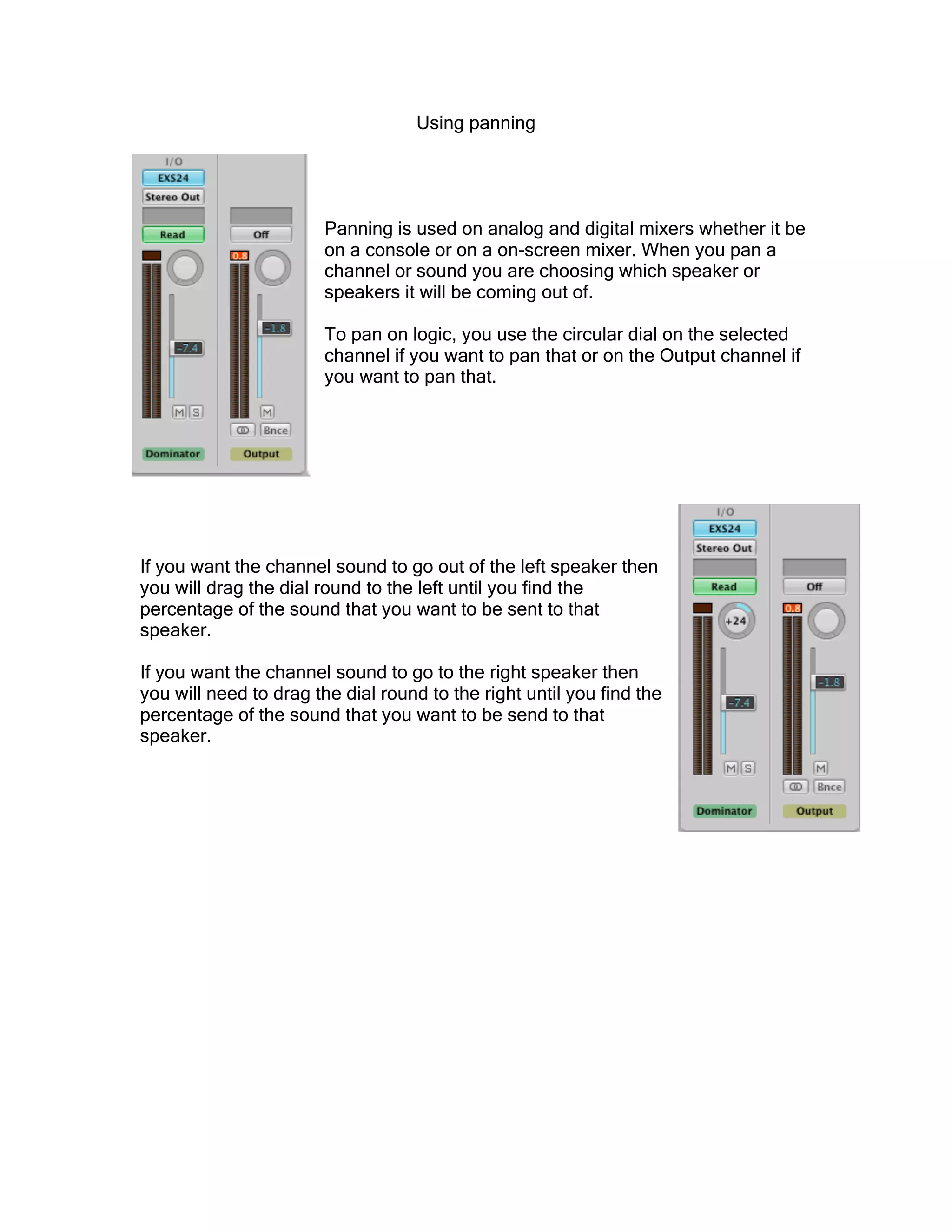 Using panning
Panning is used on analog and digital mixers whether it be
on a console or on a on-screen mixer. When you pan a
channel or sound you are choosing which speaker or
speakers it will be coming out of.
To pan on logic, you use the circular dial on the selected
channel if you want to pan that or on the Output channel if
you want to pan that.
If you want the channel sound to go out of the left speaker then
you will drag the dial round to the left until you find the
percentage of the sound that you want to be sent to that
speaker.
If you want the channel sound to go to the right speaker then
you will need to drag the dial round to the right until you find the
percentage of the sound that you want to be send to that
speaker.
 