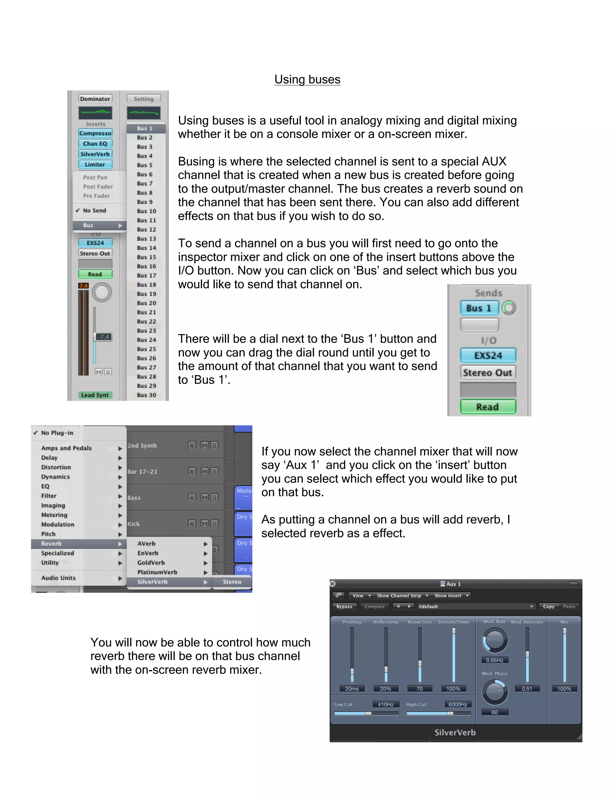 Using buses
Using buses is a useful tool in analogy mixing and digital mixing
whether it be on a console mixer or a on-screen mixer.
Busing is where the selected channel is sent to a special AUX
channel that is created when a new bus is created before going
to the output/master channel. The bus creates a reverb sound on
the channel that has been sent there. You can also add different
effects on that bus if you wish to do so.
To send a channel on a bus you will first need to go onto the
inspector mixer and click on one of the insert buttons above the
I/O button. Now you can click on ‘Bus’ and select which bus you
would like to send that channel on.
There will be a dial next to the ‘Bus 1’ button and
now you can drag the dial round until you get to
the amount of that channel that you want to send
to ‘Bus 1’.
If you now select the channel mixer that will now
say ‘Aux 1’ and you click on the ‘insert’ button
you can select which effect you would like to put
on that bus.
As putting a channel on a bus will add reverb, I
selected reverb as a effect.
You will now be able to control how much
reverb there will be on that bus channel
with the on-screen reverb mixer.
 