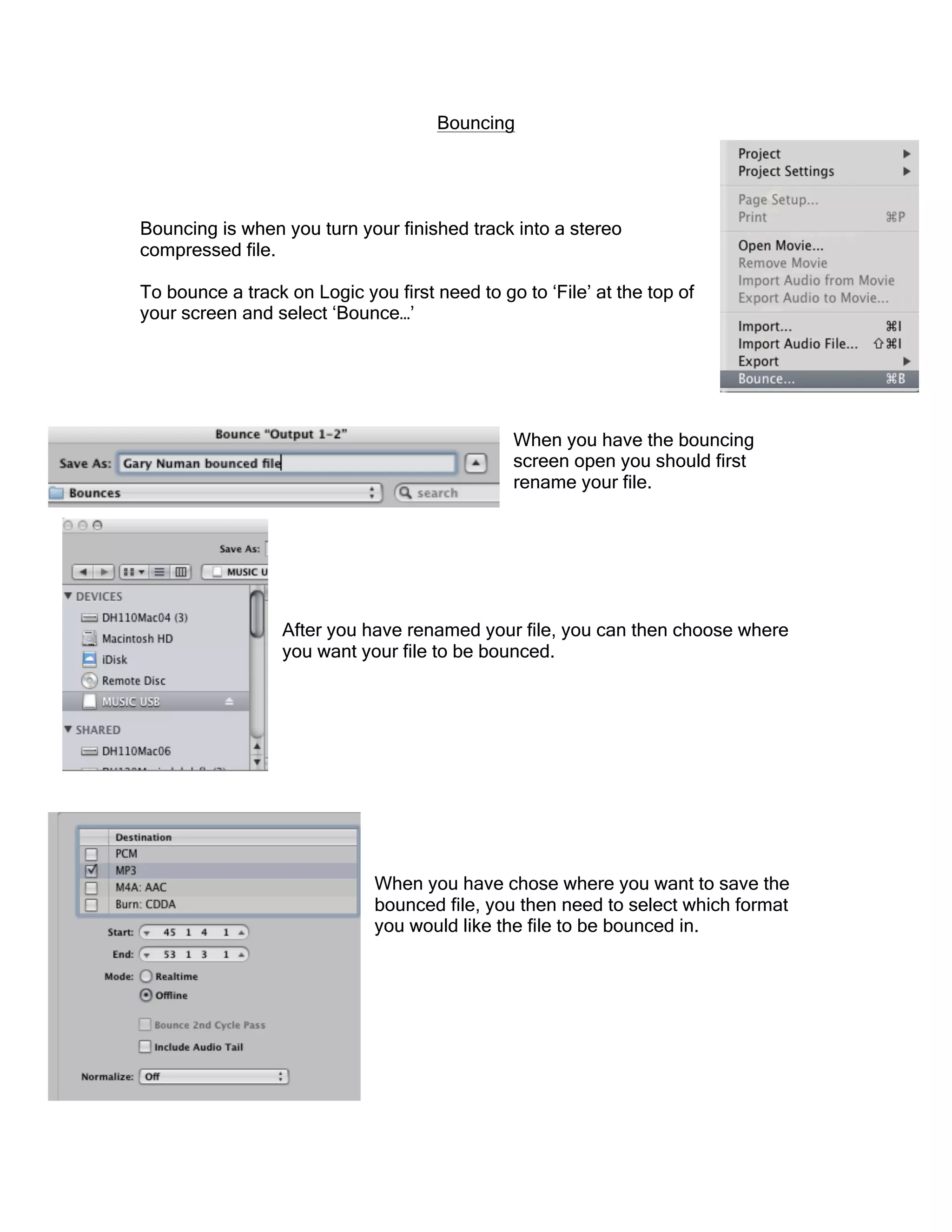 Bouncing
Bouncing is when you turn your finished track into a stereo
compressed file.
To bounce a track on Logic you first need to go to ‘File’ at the top of
your screen and select ‘Bounce…’
When you have the bouncing
screen open you should first
rename your file.
After you have renamed your file, you can then choose where
you want your file to be bounced.
When you have chose where you want to save the
bounced file, you then need to select which format
you would like the file to be bounced in.
 