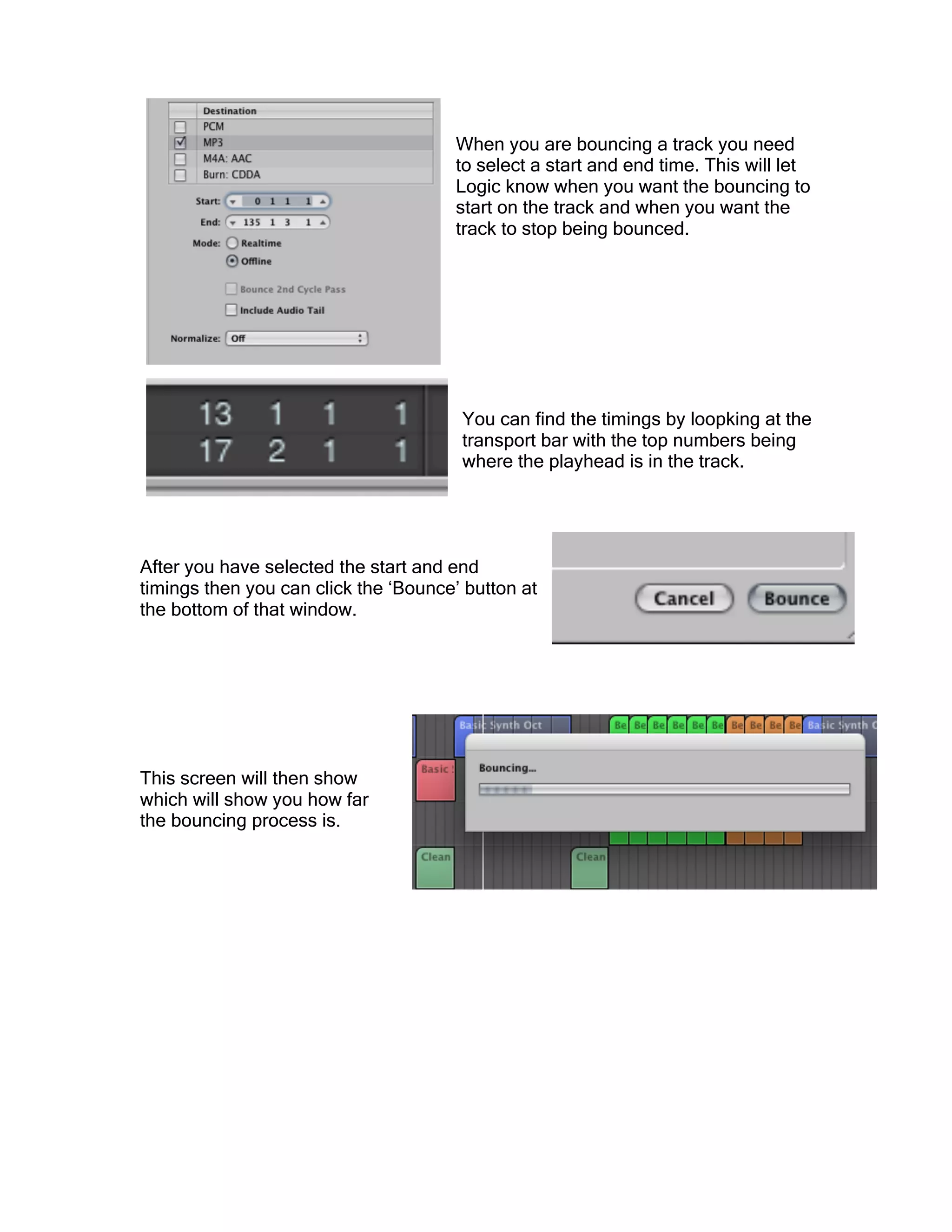 When you are bouncing a track you need
to select a start and end time. This will let
Logic know when you want the bouncing to
start on the track and when you want the
track to stop being bounced.
You can find the timings by loopking at the
transport bar with the top numbers being
where the playhead is in the track.
After you have selected the start and end
timings then you can click the ‘Bounce’ button at
the bottom of that window.
This screen will then show
which will show you how far
the bouncing process is.
 