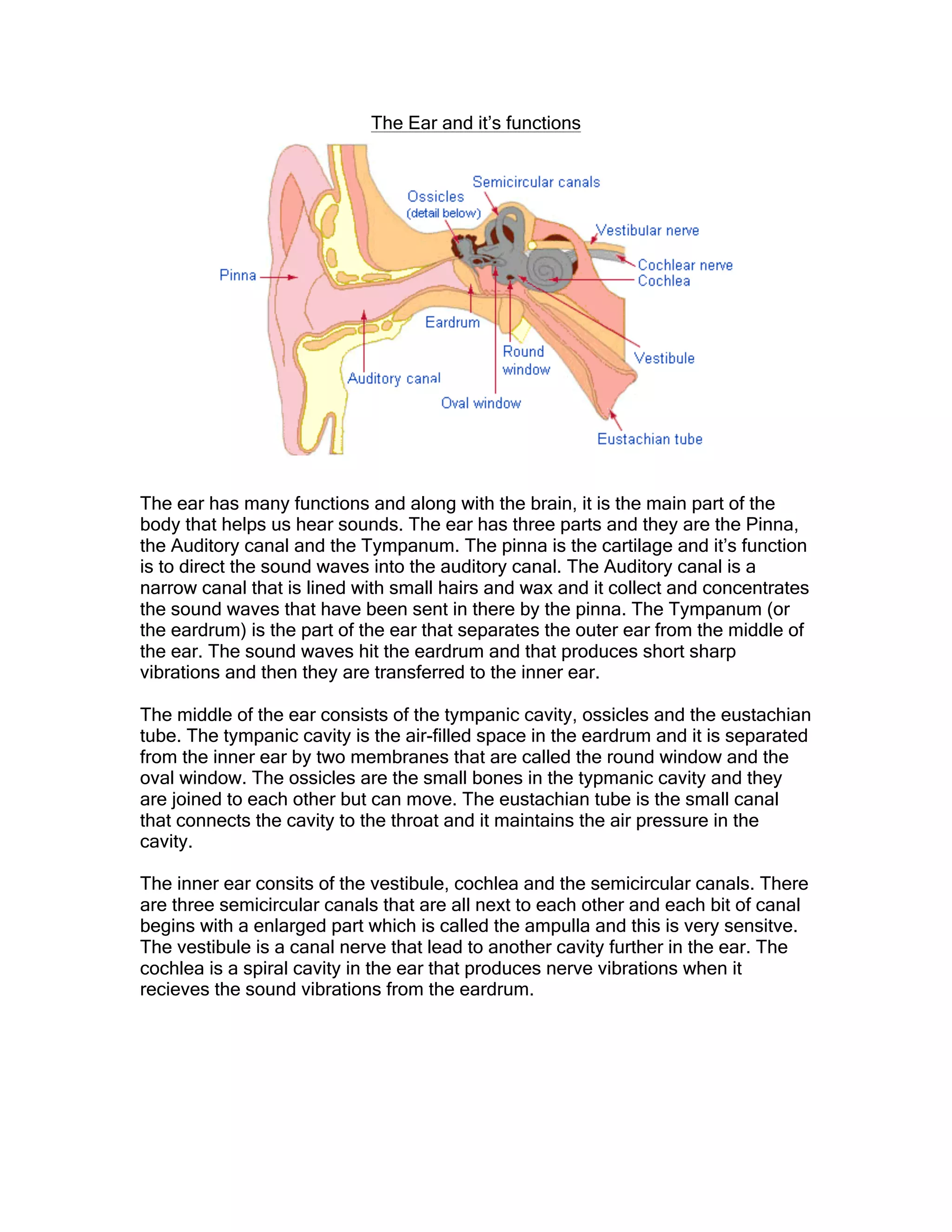 The Ear and it’s functions
The ear has many functions and along with the brain, it is the main part of the
body that helps us hear sounds. The ear has three parts and they are the Pinna,
the Auditory canal and the Tympanum. The pinna is the cartilage and it’s function
is to direct the sound waves into the auditory canal. The Auditory canal is a
narrow canal that is lined with small hairs and wax and it collect and concentrates
the sound waves that have been sent in there by the pinna. The Tympanum (or
the eardrum) is the part of the ear that separates the outer ear from the middle of
the ear. The sound waves hit the eardrum and that produces short sharp
vibrations and then they are transferred to the inner ear.
The middle of the ear consists of the tympanic cavity, ossicles and the eustachian
tube. The tympanic cavity is the air-filled space in the eardrum and it is separated
from the inner ear by two membranes that are called the round window and the
oval window. The ossicles are the small bones in the typmanic cavity and they
are joined to each other but can move. The eustachian tube is the small canal
that connects the cavity to the throat and it maintains the air pressure in the
cavity.
The inner ear consits of the vestibule, cochlea and the semicircular canals. There
are three semicircular canals that are all next to each other and each bit of canal
begins with a enlarged part which is called the ampulla and this is very sensitve.
The vestibule is a canal nerve that lead to another cavity further in the ear. The
cochlea is a spiral cavity in the ear that produces nerve vibrations when it
recieves the sound vibrations from the eardrum.
 