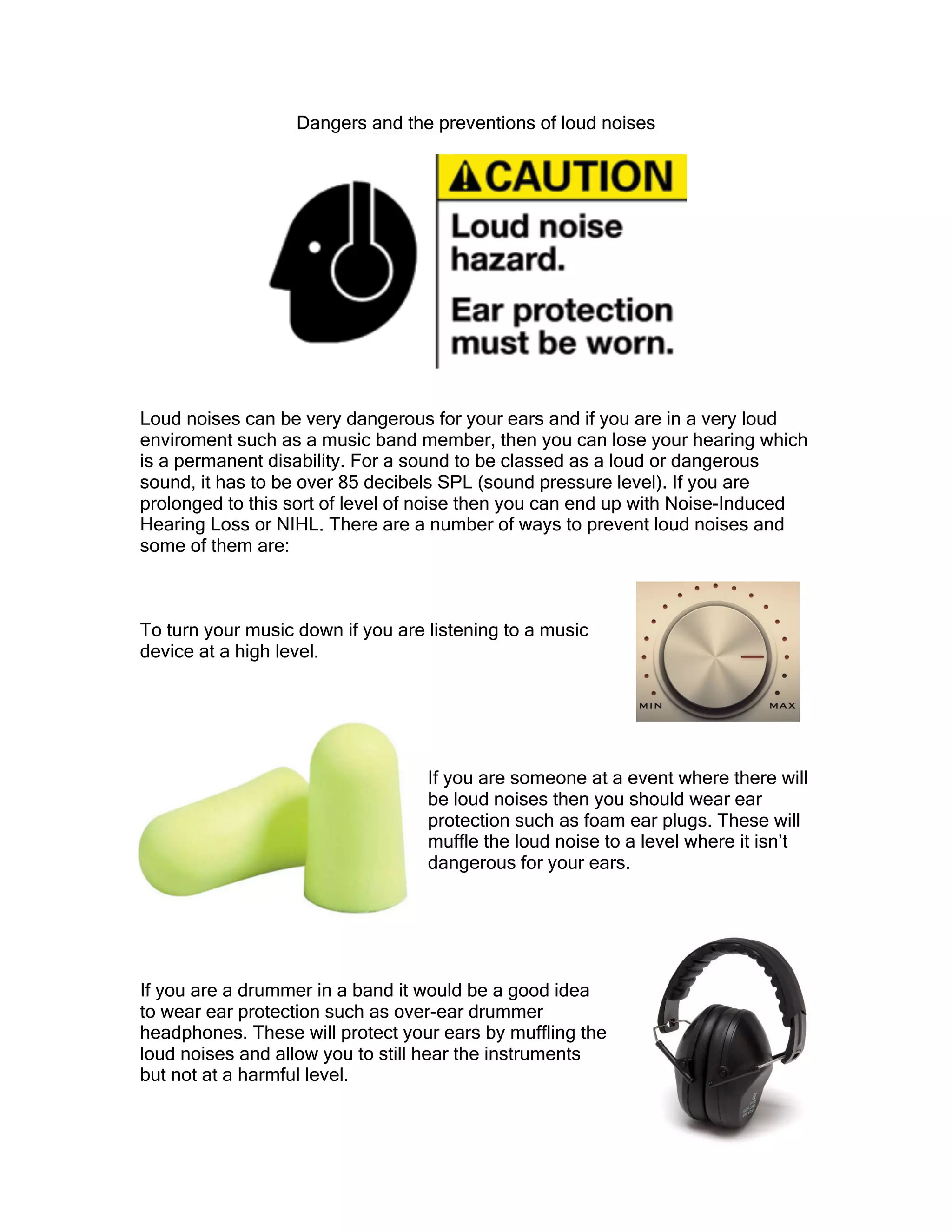 Dangers and the preventions of loud noises
Loud noises can be very dangerous for your ears and if you are in a very loud
enviroment such as a music band member, then you can lose your hearing which
is a permanent disability. For a sound to be classed as a loud or dangerous
sound, it has to be over 85 decibels SPL (sound pressure level). If you are
prolonged to this sort of level of noise then you can end up with Noise-Induced
Hearing Loss or NIHL. There are a number of ways to prevent loud noises and
some of them are:
To turn your music down if you are listening to a music
device at a high level.
If you are someone at a event where there will
be loud noises then you should wear ear
protection such as foam ear plugs. These will
muffle the loud noise to a level where it isn’t
dangerous for your ears.
If you are a drummer in a band it would be a good idea
to wear ear protection such as over-ear drummer
headphones. These will protect your ears by muffling the
loud noises and allow you to still hear the instruments
but not at a harmful level.
 