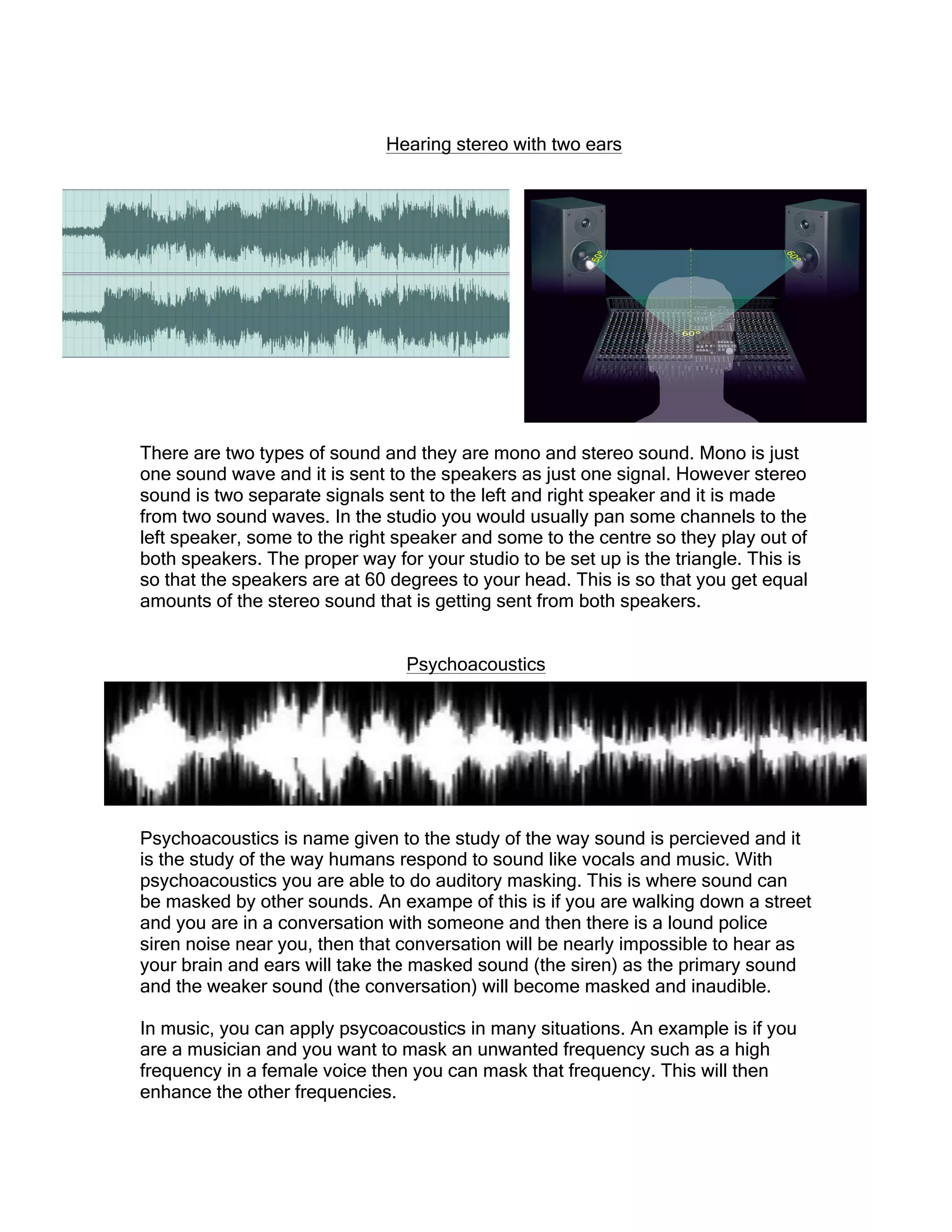 Hearing stereo with two ears
There are two types of sound and they are mono and stereo sound. Mono is just
one sound wave and it is sent to the speakers as just one signal. However stereo
sound is two separate signals sent to the left and right speaker and it is made
from two sound waves. In the studio you would usually pan some channels to the
left speaker, some to the right speaker and some to the centre so they play out of
both speakers. The proper way for your studio to be set up is the triangle. This is
so that the speakers are at 60 degrees to your head. This is so that you get equal
amounts of the stereo sound that is getting sent from both speakers.
Psychoacoustics
Psychoacoustics is name given to the study of the way sound is percieved and it
is the study of the way humans respond to sound like vocals and music. With
psychoacoustics you are able to do auditory masking. This is where sound can
be masked by other sounds. An exampe of this is if you are walking down a street
and you are in a conversation with someone and then there is a lound police
siren noise near you, then that conversation will be nearly impossible to hear as
your brain and ears will take the masked sound (the siren) as the primary sound
and the weaker sound (the conversation) will become masked and inaudible.
In music, you can apply psycoacoustics in many situations. An example is if you
are a musician and you want to mask an unwanted frequency such as a high
frequency in a female voice then you can mask that frequency. This will then
enhance the other frequencies.
 