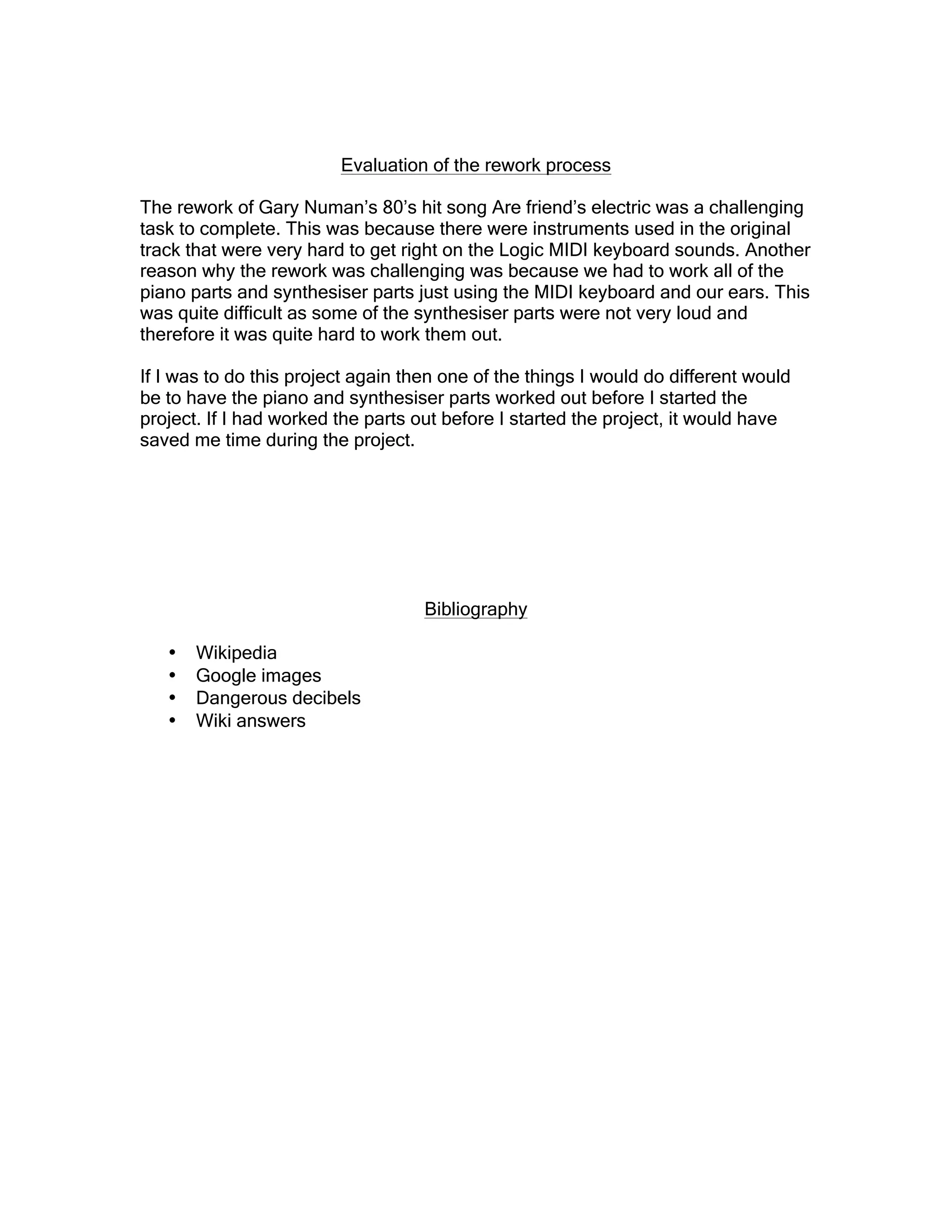 Evaluation of the rework process
The rework of Gary Numan’s 80’s hit song Are friend’s electric was a challenging
task to complete. This was because there were instruments used in the original
track that were very hard to get right on the Logic MIDI keyboard sounds. Another
reason why the rework was challenging was because we had to work all of the
piano parts and synthesiser parts just using the MIDI keyboard and our ears. This
was quite difficult as some of the synthesiser parts were not very loud and
therefore it was quite hard to work them out.
If I was to do this project again then one of the things I would do different would
be to have the piano and synthesiser parts worked out before I started the
project. If I had worked the parts out before I started the project, it would have
saved me time during the project.
Bibliography
• Wikipedia
• Google images
• Dangerous decibels
• Wiki answers
 