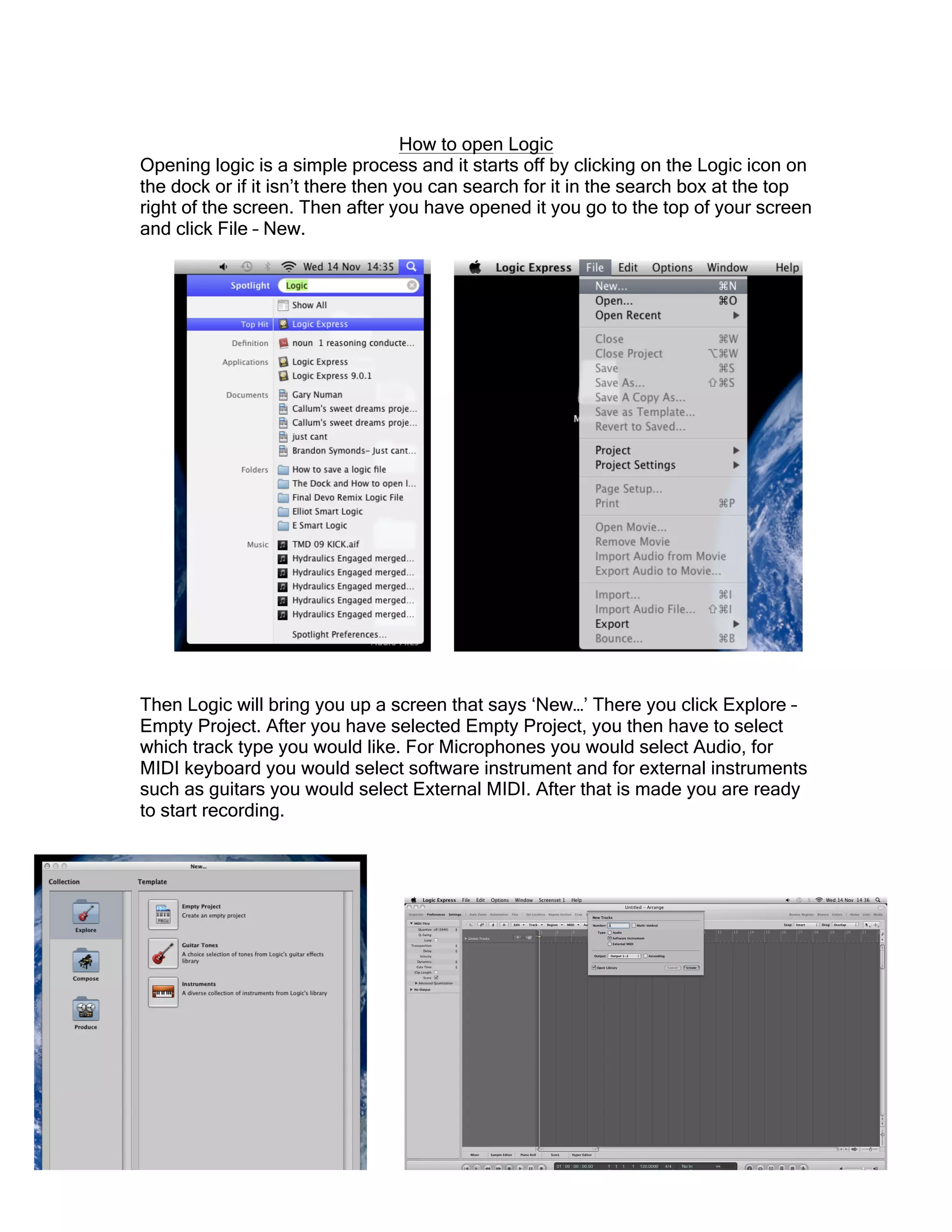 How to open Logic
Opening logic is a simple process and it starts off by clicking on the Logic icon on
the dock or if it isn’t there then you can search for it in the search box at the top
right of the screen. Then after you have opened it you go to the top of your screen
and click File – New.
Then Logic will bring you up a screen that says ‘New…’ There you click Explore –
Empty Project. After you have selected Empty Project, you then have to select
which track type you would like. For Microphones you would select Audio, for
MIDI keyboard you would select software instrument and for external instruments
such as guitars you would select External MIDI. After that is made you are ready
to start recording.
 