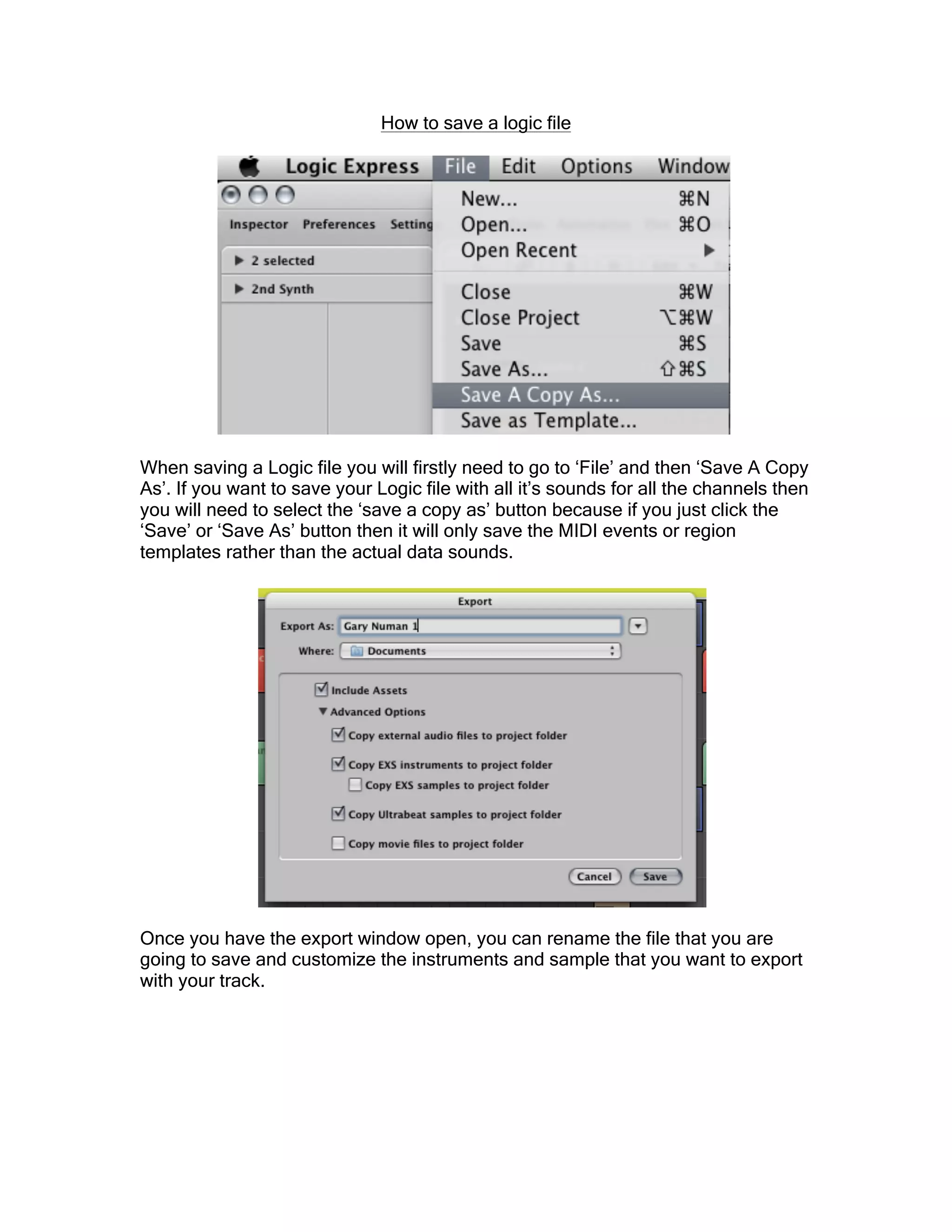 How to save a logic file
When saving a Logic file you will firstly need to go to ‘File’ and then ‘Save A Copy
As’. If you want to save your Logic file with all it’s sounds for all the channels then
you will need to select the ‘save a copy as’ button because if you just click the
‘Save’ or ‘Save As’ button then it will only save the MIDI events or region
templates rather than the actual data sounds.
Once you have the export window open, you can rename the file that you are
going to save and customize the instruments and sample that you want to export
with your track.
 