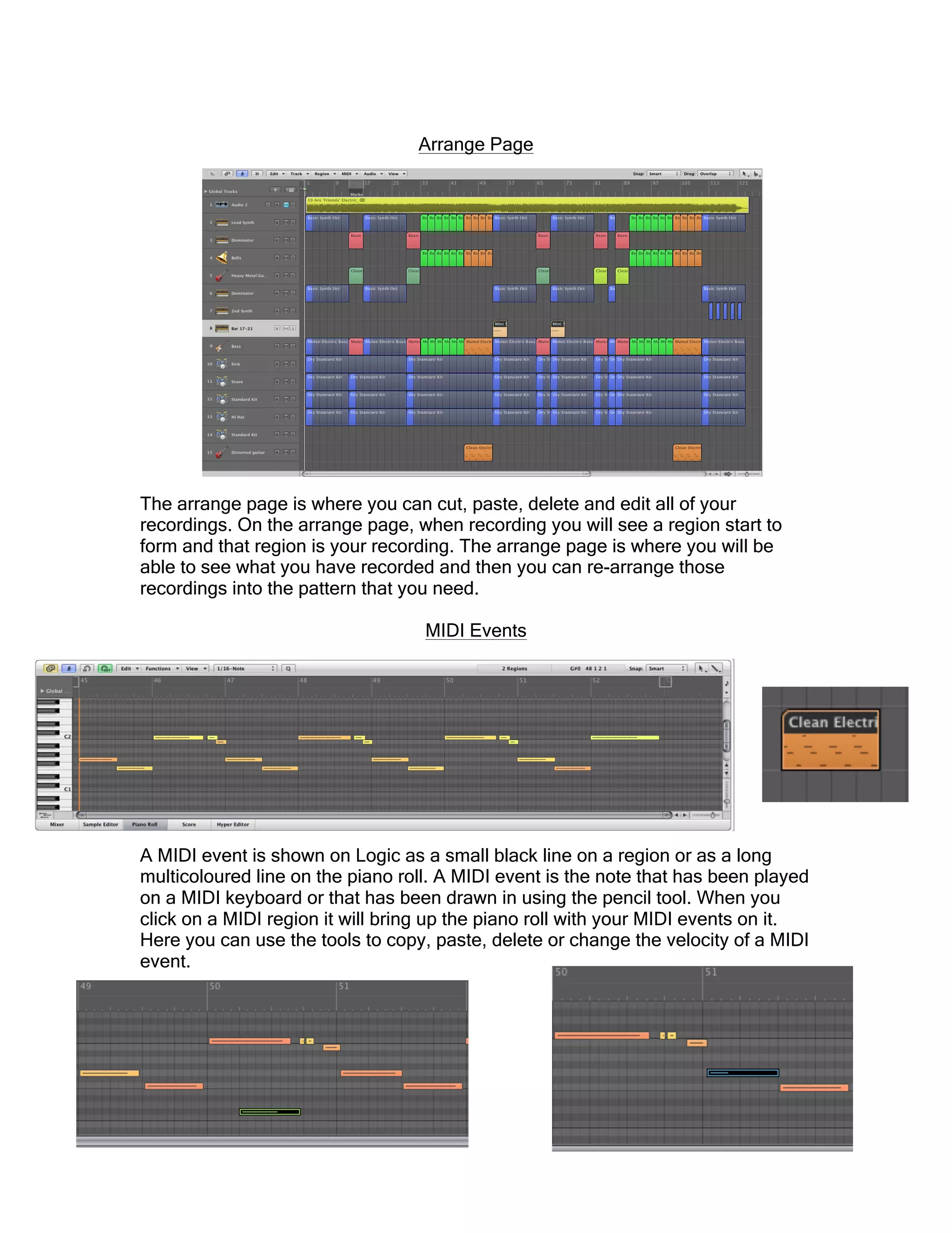Arrange Page
The arrange page is where you can cut, paste, delete and edit all of your
recordings. On the arrange page, when recording you will see a region start to
form and that region is your recording. The arrange page is where you will be
able to see what you have recorded and then you can re-arrange those
recordings into the pattern that you need.
MIDI Events
A MIDI event is shown on Logic as a small black line on a region or as a long
multicoloured line on the piano roll. A MIDI event is the note that has been played
on a MIDI keyboard or that has been drawn in using the pencil tool. When you
click on a MIDI region it will bring up the piano roll with your MIDI events on it.
Here you can use the tools to copy, paste, delete or change the velocity of a MIDI
event.
 
