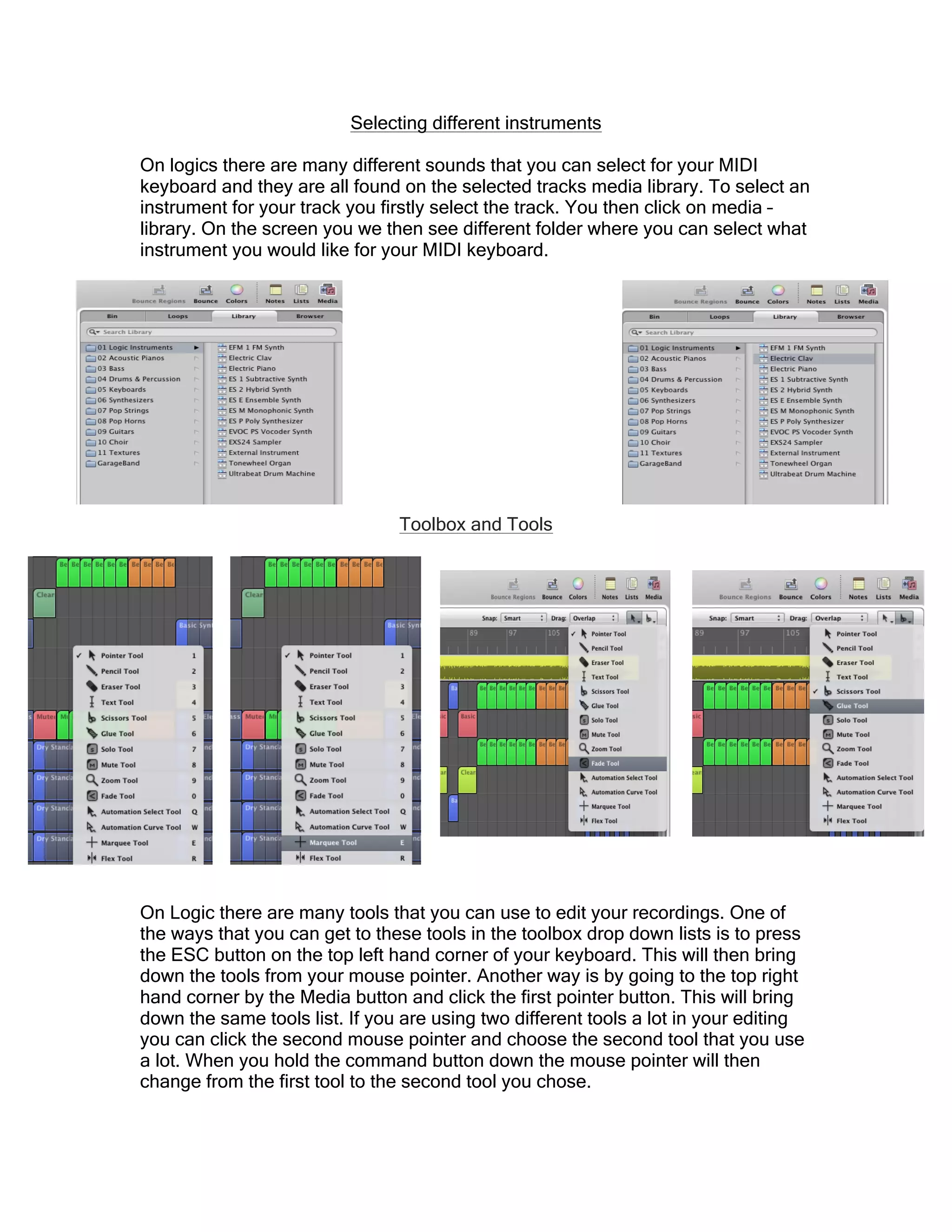Selecting different instruments
On logics there are many different sounds that you can select for your MIDI
keyboard and they are all found on the selected tracks media library. To select an
instrument for your track you firstly select the track. You then click on media –
library. On the screen you we then see different folder where you can select what
instrument you would like for your MIDI keyboard.
Toolbox and Tools
On Logic there are many tools that you can use to edit your recordings. One of
the ways that you can get to these tools in the toolbox drop down lists is to press
the ESC button on the top left hand corner of your keyboard. This will then bring
down the tools from your mouse pointer. Another way is by going to the top right
hand corner by the Media button and click the first pointer button. This will bring
down the same tools list. If you are using two different tools a lot in your editing
you can click the second mouse pointer and choose the second tool that you use
a lot. When you hold the command button down the mouse pointer will then
change from the first tool to the second tool you chose.
 