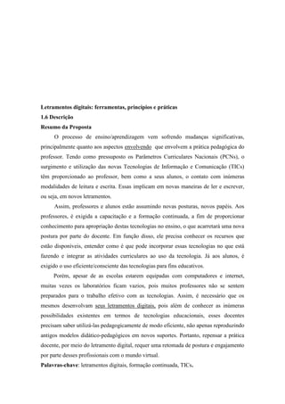 Letramentos digitais: ferramentas, princípios e práticas
1.6 Descrição
Resumo da Proposta
O processo de ensino/aprendizagem vem sofrendo mudanças significativas,
principalmente quanto aos aspectos envolvendo que envolvem a prática pedagógica do
professor. Tendo como pressuposto os Parâmetros Curriculares Nacionais (PCNs), o
surgimento e utilização das novas Tecnologias de Informação e Comunicação (TICs)
têm proporcionado ao professor, bem como a seus alunos, o contato com inúmeras
modalidades de leitura e escrita. Essas implicam em novas maneiras de ler e escrever,
ou seja, em novos letramentos.
Assim, professores e alunos estão assumindo novas posturas, novos papéis. Aos
professores, é exigida a capacitação e a formação continuada, a fim de proporcionar
conhecimento para apropriação destas tecnologias no ensino, o que acarretará uma nova
postura por parte do docente. Em função disso, ele precisa conhecer os recursos que
estão disponíveis, entender como é que pode incorporar essas tecnologias no que está
fazendo e integrar as atividades curriculares ao uso da tecnologia. Já aos alunos, é
exigido o uso eficiente/consciente das tecnologias para fins educativos.
Porém, apesar de as escolas estarem equipadas com computadores e internet,
muitas vezes os laboratórios ficam vazios, pois muitos professores não se sentem
preparados para o trabalho efetivo com as tecnologias. Assim, é necessário que os
mesmos desenvolvam seus letramentos digitais, pois além de conhecer as inúmeras
possibilidades existentes em termos de tecnologias educacionais, esses docentes
precisam saber utilizá-las pedagogicamente de modo eficiente, não apenas reproduzindo
antigos modelos didático-pedagógicos em novos suportes. Portanto, repensar a prática
docente, por meio do letramento digital, requer uma retomada de postura e engajamento
por parte desses profissionais com o mundo virtual.
Palavras-chave: letramentos digitais, formação continuada, TICs.
 
