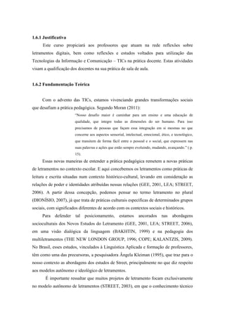 1.6.1 Justificativa
Este curso propiciará aos professores que atuam na rede reflexões sobre
letramentos digitais, bem como reflexões e estudos voltados para utilização das
Tecnologias da Informação e Comunicação – TICs na prática docente. Estas atividades
visam a qualificação dos docentes na sua prática de sala de aula.
1.6.2 Fundamentação Teórica
Com o advento das TICs, estamos vivenciando grandes transformações sociais
que desafiam a prática pedagógica. Segundo Moran (2011):
“Nosso desafio maior é caminhar para um ensino e uma educação de
qualidade, que integre todas as dimensões do ser humano. Para isso
precisamos de pessoas que façam essa integração em si mesmas no que
concerne aos aspectos sensorial, intelectual, emocional, ético, e tecnológico,
que transitem de forma fácil entre o pessoal e o social, que expressem nas
suas palavras e ações que estão sempre evoluindo, mudando, avançando.” ( p.
15).
Essas novas maneiras de entender a prática pedagógica remetem a novas práticas
de letramentos no contexto escolar. E aqui concebemos os letramentos como práticas de
leitura e escrita situadas num contexto histórico-cultural, levando em consideração as
relações de poder e identidades atribuídas nessas relações (GEE, 2001, LEA; STREET,
2006). A partir dessa concepção, podemos pensar no termo letramento no plural
(DIONÍSIO, 2007), já que trata de práticas culturais específicas de determinados grupos
sociais, com significados diferentes de acordo com os contextos sociais e históricos.
Para defender tal posicionamento, estamos ancorados nas abordagens
socioculturais dos Novos Estudos do Letramento (GEE, 2001, LEA; STREET, 2006),
em uma visão dialógica da linguagem (BAKHTIN, 1999) e na pedagogia dos
multiletramentos (THE NEW LONDON GROUP, 1996; COPE; KALANTZIS, 2009).
No Brasil, esses estudos, vinculados à Linguística Aplicada e formação de professores,
têm como uma das precursoras, a pesquisadora Ângela Kleiman (1995), que traz para o
nosso contexto as abordagens dos estudos de Street, principalmente no que diz respeito
aos modelos autônomo e ideológico de letramentos.
É importante ressaltar que muitos projetos de letramento focam exclusivamente
no modelo autônomo de letramentos (STREET, 2003), em que o conhecimento técnico
 