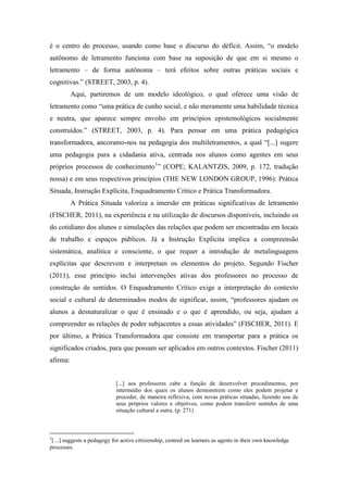 é o centro do processo, usando como base o discurso do déficit. Assim, “o modelo
autônomo de letramento funciona com base na suposição de que em si mesmo o
letramento – de forma autônoma – terá efeitos sobre outras práticas sociais e
cognitivas.” (STREET, 2003, p. 4).
Aqui, partiremos de um modelo ideológico, o qual oferece uma visão de
letramento como “uma prática de cunho social, e não meramente uma habilidade técnica
e neutra, que aparece sempre envolto em princípios epistemológicos socialmente
construídos.” (STREET, 2003, p. 4). Para pensar em uma prática pedagógica
transformadora, ancoramo-nos na pedagogia dos multiletramentos, a qual “[...] sugere
uma pedagogia para a cidadania ativa, centrada nos alunos como agentes em seus
próprios processos de conhecimento1
” (COPE; KALANTZIS, 2009, p. 172, tradução
nossa) e em seus respectivos princípios (THE NEW LONDON GROUP, 1996): Prática
Situada, Instrução Explícita, Enquadramento Crítico e Prática Transformadora.
A Prática Situada valoriza a imersão em práticas significativas de letramento
(FISCHER, 2011), na experiência e na utilização de discursos disponíveis, incluindo os
do cotidiano dos alunos e simulações das relações que podem ser encontradas em locais
de trabalho e espaços públicos. Já a Instrução Explícita implica a compreensão
sistemática, analítica e consciente, o que requer a introdução de metalinguagens
explícitas que descrevem e interpretam os elementos do projeto. Segundo Fischer
(2011), esse princípio inclui intervenções ativas dos professores no processo de
construção de sentidos. O Enquadramento Crítico exige a interpretação do contexto
social e cultural de determinados modos de significar, assim, “professores ajudam os
alunos a desnaturalizar o que é ensinado e o que é aprendido, ou seja, ajudam a
compreender as relações de poder subjacentes a essas atividades” (FISCHER, 2011). E
por último, a Prática Transformadora que consiste em transportar para a prática os
significados criados, para que possam ser aplicados em outros contextos. Fischer (2011)
afirma:
[...] aos professores cabe a função de desenvolver procedimentos, por
intermédio dos quais os alunos demonstrem como eles podem projetar e
proceder, de maneira reflexiva, com novas práticas situadas, fazendo uso de
seus próprios valores e objetivos, como podem transferir sentidos de uma
situação cultural a outra. (p. 271)
1
[ ...] suggests a pedagogy for active cittizenship, centred on learners as agents in their own knowledge
processes.
 