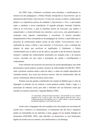 Em 2009, Cope e Kalantzis revisitaram esses princípios e transformaram os
mesmos em atos pedagógicos: a Prática Situada corresponde ao Experimentar, que se
apresenta de duas formas: Experimentar o Conhecido, em que se utiliza o conhecimento
próprio e as experiências prévias do estudante e Experimentar o Novo, o qual propõe
expor o estudante a novas experiências. O segundo princípio, Instrução Explícita,
refere-se ao Conceituar, o qual se manifesta através da nomeação, que implica a
categorização e o desenvolvimento dos conceitos e pela teoria, com generalizações e
conjunção entre aspectos experimentais e conceituais. O terceiro princípio,
Enquadramento Crítico corresponde ao ato pedagógico de Analisar, o qual indica que os
processos de conhecimento podem ocorrer de dois modos: Funcionalmente, com a
exploração de causas e efeitos e suas conexões; e Criticamente, com a avaliação das
relações de poder que envolvem os significados. E finalmente, a Prática
Transformadora que se refere ao ato de Aplicar, que pode se dar de maneira adequada,
testando a validade dos conhecimentos construídos em situações reais; e de maneira
criativa, inovando em suas ações e percepções do mundo e reconfigurando o
conhecimento.
Essas reflexões são essenciais nos processos de ensino-aprendizagem, mas ainda
presenciamos muitas práticas escolares ausentes de reflexividade (ALARCÃO, 2003),
onde o professor continua sendo o dono do saber e o aluno em simples depositário de
conteúdos prontos. Isso ocorre por diversos motivos: falta de conhecimento, falta de
acesso a ferramentas, falta de iniciativa, entre outros.
Portanto uma das grandes contribuições dos estudos de Bakhtin aqui é o fato da
linguagem se articular em um contexto e assim produzir sentido. Sendo o signo e a
enunciação de natureza social, pois todo o indivíduo tem um horizonte social que
interfere no contexto enunciativo. Segundo Bakhtin (1999):
“A enunciação isolada-fechada-monológica, desvinculada de seu contexto
linguístico real, à qual se opõe, não uma resposta potencial ativa, mas a
compreensão passiva do filólogo: este é o “dado” último e o ponto de partida
da reflexão linguística.”(p.99, grifos do autor)
Assim como a linguagem não está completa, pois está sempre em movimento de
acordo com o contexto e os interlocutores, os letramentos não são fixos e tampouco
podem ser transmitidos de um indivíduo a outro. Assim Em um modelo dialógico de
letramentos (FISCHER, 2007), cada indivíduo vai desenvolver os seus letramentos
digitais de acordo com seu contexto, seus interlocutores e sua ideologia.
 