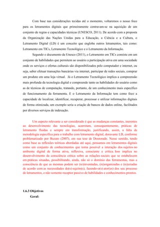 Com base nas considerações tecidas até o momento, voltaremos o nosso foco
para os letramentos digitais que primeiramente centravam-se na aquisição de um
conjunto de regras e capacidades técnicas (UNESCO, 2011). De acordo com a proposta
da Organização das Nações Unidas para a Educação, a Ciência e a Cultura, o
Letramento Digital (LD) é um conceito que engloba outros letramentos, tais como:
Letramento em TICs, Letramento Tecnológico e o Letramento da Informação.
Segundo o documento da Unesco (2011), o Letramento em TICs consiste em um
conjunto de habilidades que permitem ao usuário a participação ativa em uma sociedade
onde os serviços e ofertas culturais são disponibilizados pelo computador e internet, ou
seja, saber efetuar transações bancárias via internet, participar de redes sociais, comprar
um produto em uma loja virtual. Já o Letramento Tecnológico implica a compreensão
mais profunda da tecnologia digital e compreende tanto as habilidades do usuário como
as de técnicas de computação, tratando, portanto, de um conhecimento mais específico
de funcionamento da ferramenta. E o Letramento da Informação tem como foco a
capacidade de localizar, identificar, recuperar, processar e utilizar informações digitais
de forma otimizada, um exemplo seria a criação de bancos de dados online, facilitados
por diversos serviços de indexação.
Um aspecto relevante a ser considerado é que as mudanças constantes, inerentes
ao desenvolvimento das tecnologias, acarretam, consequentemente, práticas de
letramento fluídas e sempre em transformação, justificando, assim, a falta de
metodologia específica para o trabalho com letramento digital, doravante LD, conforme
problematizado por Buzato (2007), em sua tese de Doutorado. Nesse sentido, tendo
como base as reflexões teóricas abordadas até aqui, pensamos em letramentos digitais
como um conjunto de conhecimentos que torna possível a interação dos sujeitos no
ambiente digital de forma ativa, reflexiva, consciente e crítica. Isso implica no
desenvolvimento da consciência crítica sobre as relações sociais que se estabelecem
em práticas situadas, possibilitando, ainda, não só o domínio das ferramentas, mas a
consciência de que as mesmas podem ser (re)inventadas, (re)organizadas e (re)criadas
de acordo com as necessidades do(s) sujeito(s), fazendo-o(s) ator(es) dos seu processo
de letramentos, e não somente receptor passivo de habilidades e conhecimentos prontos.
1.6.3 Objetivos
Geral:
 