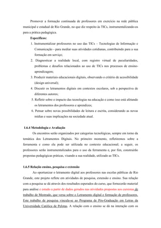 Promover a formação continuada de professores em exercício na rede pública
municipal e estadual de Rio Grande, no que diz respeito às TICs, instrumentalizando-os
para a prática pedagógica.
Específicos:
1. Instrumentalizar professores no uso das TICs – Tecnologias de Informação e
Comunicação - para mediar suas atividades cotidianas, contribuindo para a sua
formação em serviço;
2. Diagnosticar a realidade local, com registro virtual de peculiaridades,
problemas e desafios relacionados ao uso de TICs nos processos de ensino-
aprendizagem;
3. Produzir materiais educacionais digitais, observando o critério de acessibilidade
(design universal);
4. Discutir os letramentos digitais em contextos escolares, sob a perspectiva de
diferentes autores;
5. Refletir sobre o impacto das tecnologias na educação e como isso está afetando
os letramentos dos professores e aprendizes;
6. Pensar sobre novas possibilidades de leitura e escrita, considerando as novas
mídias e suas implicações na sociedade atual.
1.6.4 Metodologia e Avaliação
Os encontros serão organizados por categorias tecnológicas, sempre em torno da
temática dos Letramentos Digitais. No primeiro momento, refletiremos sobre a
ferramenta e como ela pode ser utilizada no contexto educacional; a seguir, os
professores serão instrumentalizados para o uso da ferramenta e, por fim, construirão
propostas pedagógicas práticas, visando a sua realidade, utilizado as TICs.
1.6.5 Relação ensino, pesquisa e extensão
Ao oportunizar o letramento digital aos professores nas escolas públicas de Rio
Grande, este projeto reflete em atividades de pesquisa, extensão e ensino. Sua relação
com a pesquisa se dá através dos resultados esperados do curso, que fornecerão material
para análise e estudo a partir de dados gerados nas atividades propostas aos cursistas de
trabalho de Mestrado, que versa sobre o Letramento digital e formação de professores.
Este trabalho de pesquisa vincula-se ao Programa de Pós-Graduação em Letras da
Universidade Católica de Pelotas. A relação com o ensino se dá na interação com os
 