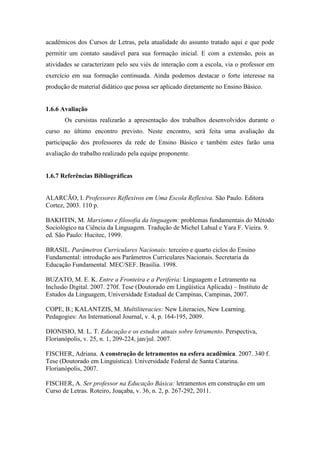 acadêmicos dos Cursos de Letras, pela atualidade do assunto tratado aqui e que pode
permitir um contato saudável para sua formação inicial. E com a extensão, pois as
atividades se caracterizam pelo seu viés de interação com a escola, via o professor em
exercício em sua formação continuada. Ainda podemos destacar o forte interesse na
produção de material didático que possa ser aplicado diretamente no Ensino Básico.
1.6.6 Avaliação
Os cursistas realizarão a apresentação dos trabalhos desenvolvidos durante o
curso no último encontro previsto. Neste encontro, será feita uma avaliação da
participação dos professores da rede de Ensino Básico e também estes farão uma
avaliação do trabalho realizado pela equipe proponente.
1.6.7 Referências Bibliográficas
ALARCÃO, I. Professores Reflexivos em Uma Escola Reflexiva. São Paulo. Editora
Cortez, 2003. 110 p.
BAKHTIN, M. Marxismo e filosofia da linguagem: problemas fundamentais do Método
Sociológico na Ciência da Linguagem. Tradução de Michel Lahud e Yara F. Vieira. 9.
ed. São Paulo: Hucitec, 1999.
BRASIL. Parâmetros Curriculares Nacionais: terceiro e quarto ciclos do Ensino
Fundamental: introdução aos Parâmetros Curriculares Nacionais. Secretaria da
Educação Fundamental. MEC/SEF. Brasília. 1998.
BUZATO, M. E. K. Entre a Fronteira e a Periferia: Linguagem e Letramento na
Inclusão Digital. 2007. 270f. Tese (Doutorado em Lingüística Aplicada) – Instituto de
Estudos da Linguagem, Universidade Estadual de Campinas, Campinas, 2007.
COPE, B.; KALANTZIS, M. Multiliteracies: New Literacies, New Learning.
Pedagogies: An International Journal, v. 4, p. 164-195, 2009.
DIONISIO, M. L. T. Educação e os estudos atuais sobre letramento. Perspectiva,
Florianópolis, v. 25, n. 1, 209-224, jan/jul. 2007.
FISCHER, Adriana. A construção de letramentos na esfera acadêmica. 2007. 340 f.
Tese (Doutorado em Linguística). Universidade Federal de Santa Catarina.
Florianópolis, 2007.
FISCHER, A. Ser professor na Educação Básica: letramentos em construção em um
Curso de Letras. Roteiro, Joaçaba, v. 36, n. 2, p. 267-292, 2011.
 