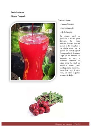 R e t e t e d e s u f l e t Pagină 10
Bauturi naturale
Blooded Pineapple
Avem nevoie de:
-1 ananas bine copt
-3 portocale medii
-1/2 sfecla rosie
Se stoarce sucul de
portocale si se lasa putin
deoparte. Se curata
ananasul de coaja si se taie
cuburi, la fel procedam si
cu sfecla rosie, dar o
punem intr-un bol separat.
Se storc cuburile de ananas
Dupa ce am terminat cu
ananasul, se trece la
stoarcerea cuburilor de
sfecla rosie. La final am
amestecat intr-o carafa
sucul de ananas cu sucul de
portocale si cu cel de sfecla
rosie, am turnat in pahare
si am servit. Enjoy!
 