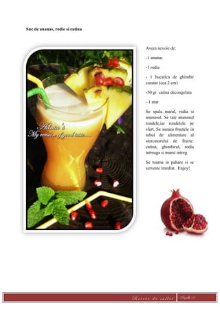 R e t e t e d e s u f l e t Pagină 12
Suc de ananas, rodie si catina
Avem nevoie de:
-1 ananas
-1 rodie
- 1 bucatica de ghimbir
curatat (cca 2 cm)
-50 gr. catina decongelata
- 1 mar
Se spala marul, rodia si
ananasul. Se taie ananasul
rondele,iar rondelele pe
sfert. Se aseaza fructele in
tubul de alimentare al
storcatorului de fructe:
catina, ghimbirul, rodia
intreaga si marul intreg.
Se toarna in pahare si se
serveste imediat. Enjoy!
 