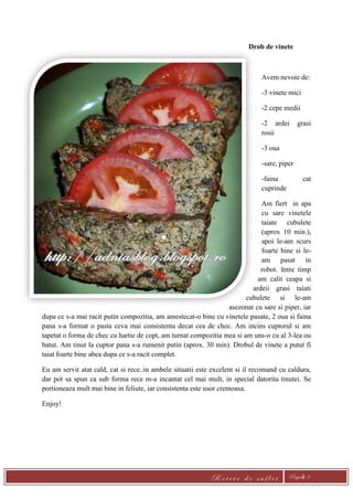 R e t e t e d e s u f l e t Pagină 8
Drob de vinete
Avem nevoie de:
-3 vinete mici
-2 cepe medii
-2 ardei grasi
rosii
-3 oua
-sare, piper
-faina cat
cuprinde
Am fiert in apa
cu sare vinetele
taiate cubulete
(aprox 10 min.),
apoi le-am scurs
foarte bine si le-
am pasat in
robot. Intre timp
am calit ceapa si
ardeii grasi taiati
cubulete si le-am
asezonat cu sare si piper, iar
dupa ce s-a mai racit putin compozitia, am amestecat-o bine cu vinetele pasate, 2 oua si faina
pana s-a format o pasta ceva mai consistenta decat cea de chec. Am incins cuptorul si am
tapetat o forma de chec cu hartie de copt, am turnat compozitia mea si am uns-o cu al 3-lea ou
batut. Am tinut la cuptor pana s-a rumenit putin (aprox. 30 min). Drobul de vinete a putut fi
taiat foarte bine abea dupa ce s-a racit complet.
Eu am servit atat cald, cat si rece..in ambele situatii este excelent si il recomand cu caldura,
dar pot sa spun ca sub forma rece m-a incantat cel mai mult, in special datorita tinutei. Se
portioneaza mult mai bine in feliute, iar consistenta este usor cremoasa.
Enjoy!
 