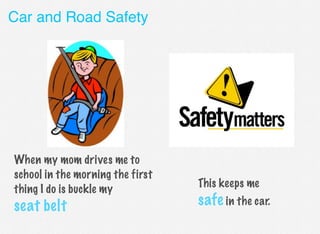 Car and Road Safety

When my mom drives me to
school in the morning the first
thing I do is buckle my

seat belt

This keeps me

safe in the car.

 