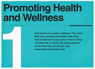 Promoting Health
and Wellness

1

Everyone in our world is different. They have
their own opinions and beliefs. One thing
that is important in everyone’s lives is living
a healthy life. A healthy life helps people to
be the best they can be and most
importantly keeps them safe.

 