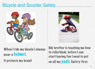 Bicycle and Scooter Safety

My brother is teaching me how
When I ride my bicycle I always
to rollerblade, before I can
wear a helmet.
start having fun I need to put
It protects my brain!
on all my pads, Safety first.
26

 