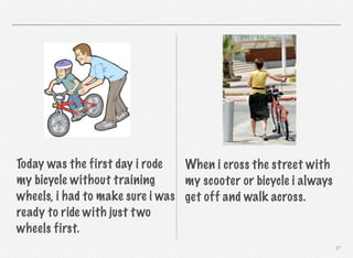 Today was the first day i rode
When i cross the street with
my bicycle without training
my scooter or bicycle i always
wheels, i had to make sure i was get off and walk across.
ready to ride with just t wo
wheels first.
27

 