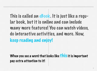 This is called an eBook. It is just like a regular book, but it is online and can include
many more features! You can watch videos,
do interactive activities, and more. Now,
keep reading and enjoy!
When you see a word that looks like this it is important
pay extra attention to it!
2

 