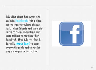 My older sister has something
called a Facebook. It is a place
on the internet where she can
talk to her friends and show pictures to them. I heard my parents talking to her about her
Facebook. They told her that it
is really important to keep
everything safe and to not let
any strangers be her friend.

30

 