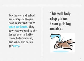 My teachers at school
are always telling us
how important it is to
wash our hands. They
say that we need to after we use the bathroom, before we eat,
and when our hands
get dirty.

This will help
stop germs
from getting
me sick.

37

 