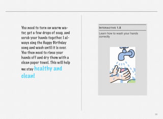 You need to turn on warm water, get a few drops of soap, and
scrub your hands together. I always sing the Happy Birthday
song and wash until it is over.
You then need to rinse your
hands off and dry them with a
clean paper towel. This will help
me stay healthy

I NTERACTIVE 1.8
Learn how to wash your hands
correctly

and

clean!

38

 
