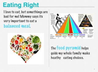 Eating Right
I love to eat, but somethings are
bad for me! Mommy says its
very important to eat a

balanced meal.

The food pyramid helps
guide my whole family make
heathy eating choices.

4

 