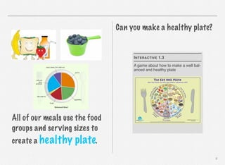 Can you make a healthy plate?

I NTERACTIVE 1.3
A game about how to make a well balanced and healthy plate

All of our meals use the food
groups and serving sizes to
create a healthy

plate.
8

 