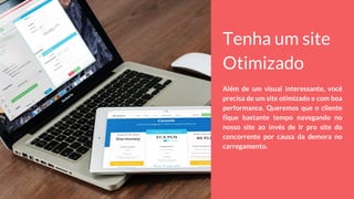 Tenha um site
Otimizado
Além de um visual interessante, você
precisa de um site otimizado e com boa
performance. Queremos que o cliente
fique bastante tempo navegando no
nosso site ao invés de ir pro site do
concorrente por causa da demora no
carregamento.
 