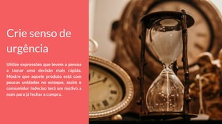 Crie senso de
urgência
Utilize expressões que levem a pessoa
a tomar uma decisão mais rápida.
Mostre que aquele produto está com
poucas unidades no estoque, assim o
consumidor indeciso terá um motivo a
mais para já fechar a compra.
 