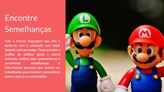 Encontre
Semelhanças
Fale a mesma linguagem que eles e
deixe-os com a sensação que estão
falando com um amigo. Fazer estudos e
análise de público ajuda a marca
entender melhor seus consumidores e
reconhecer semelhanças e
informações pessoais que podem ser
trabalhadas para mostrar consonância
entre a marca e o consumidor.
 