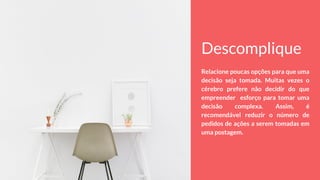Descomplique
Relacione poucas opções para que uma
decisão seja tomada. Muitas vezes o
cérebro prefere não decidir do que
empreender esforço para tomar uma
decisão complexa. Assim, é
recomendável reduzir o número de
pedidos de ações a serem tomadas em
uma postagem.
 