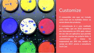 Customize
O consumidor não quer ser tratado
como mais um na multidão. Deixe- os
serem donos dos produtos.
A customização já é uma realidade
para a Nike, que em 2010 aumentou
seu faturamento em 25% após colocar
em seu site um aplicativo que permite
ao usuário montar seu próprio tênis. A
customização em massa foi
responsável por 30% das vendas no
varejo em 2017, previa a consultoria
Tech Cast.
 